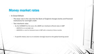 Money market rates
• In Great Britain
• The base rate is the rate that the Bank of England charges banks and financial
institutions for overnight credit
• Two interbank rates
• As the EURIBOR for the euro, the LIBOR are interbank offered rates in GBP
• LIBOR1D is an overnight rate
• LIBOR3M is a rate for interbank loans in GBP with a maturity of three months
• A specific history due to an evolution strongly bound to the global banking sector
 