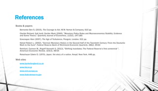 References
Books & papers
Bernanke Ben S. (2015), The Courage to Act, W.W. Norton & Company, 610 pp.
Clarida Richard, Gali Jordi, Gertler Mark (2000), "Monetary Policy Rules and Macroeconomics Stability: Evidence
and Some Theory", Quarterly Journal of Economics, (115)1, 147-180
Greenspan Alan (2007), The Age of Turbulence, Penguin, London, 531 pp.
Hetzel Robert L. (2002), "German Monetary History in the Second Half of the Twentieth Century: From the Deutsche
Mark to the Euro", Federal Reserve Bank of Richmond Economic Quarterly, (88)2, 29-64
Reinhart, Carmen M., Rogoff Kenneth S. (2013), "Shifting mandates: The Federal Reserve’s first centennial ",
American Economic Review, 103(3), 48-54
Reischauer Edwin O. (1970), Japan, the story of a nation, Knopf, New York, 448 pp.
Web sites
www.bankofengland.co.uk
www.boj.or.jp
www.ecb.europa.eu
www.federalreserve.gov
 