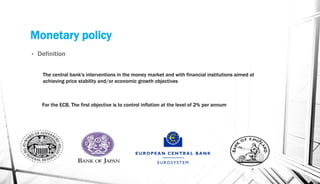 Monetary policy
• Definition
4
The central bank's interventions in the money market and with financial institutions aimed at
achieving price stability and/or economic growth objectives
For the ECB, The first objective is to control inflation at the level of 2% per annum
 
