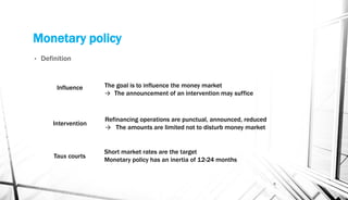 Monetary policy
• Definition
6
The goal is to influence the money market
→ The announcement of an intervention may suffice
Refinancing operations are punctual, announced, reduced
→ The amounts are limited not to disturb money market
Influence
Intervention
Taux courts
Short market rates are the target
Monetary policy has an inertia of 12-24 months
 