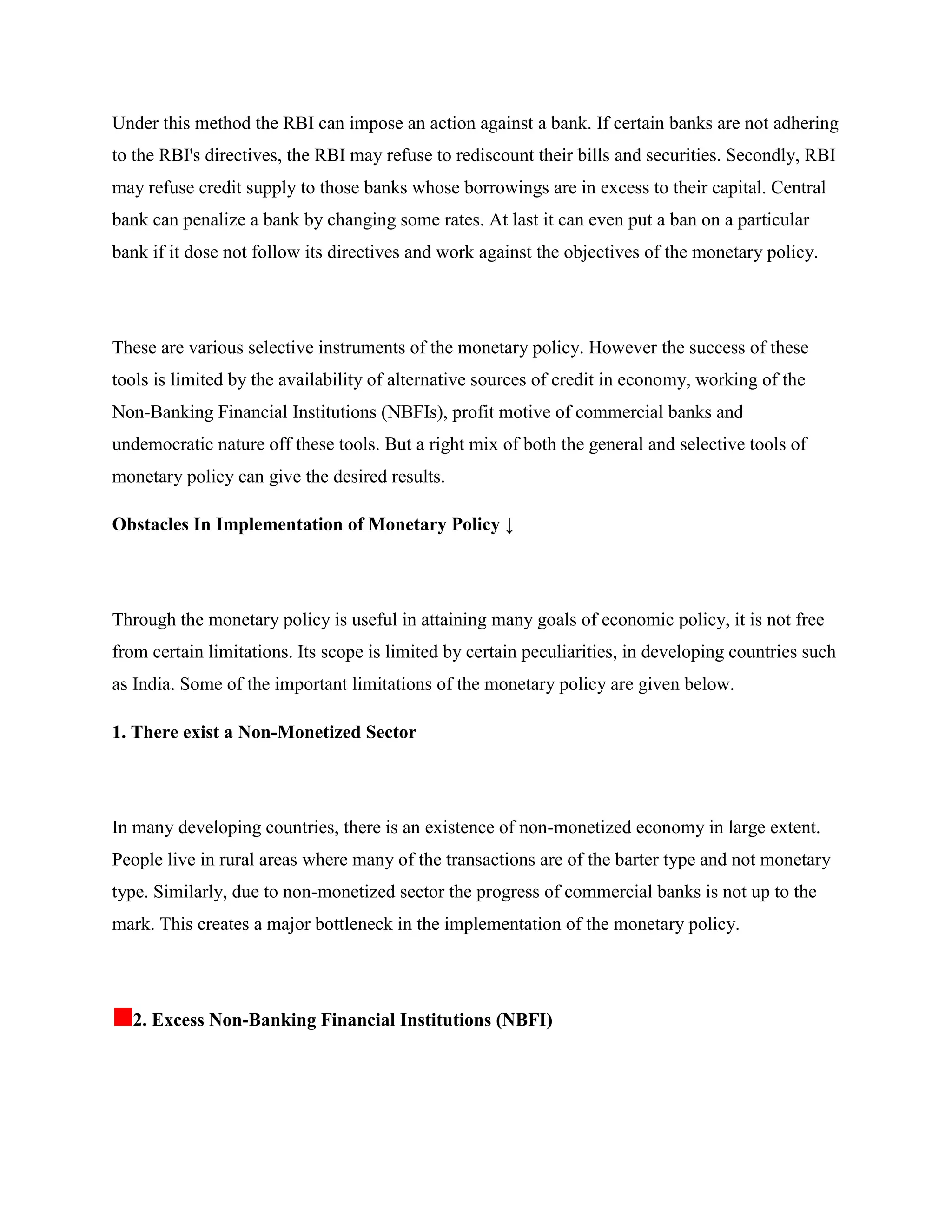 Under this method the RBI can impose an action against a bank. If certain banks are not adhering
to the RBI's directives, the RBI may refuse to rediscount their bills and securities. Secondly, RBI
may refuse credit supply to those banks whose borrowings are in excess to their capital. Central
bank can penalize a bank by changing some rates. At last it can even put a ban on a particular
bank if it dose not follow its directives and work against the objectives of the monetary policy.




These are various selective instruments of the monetary policy. However the success of these
tools is limited by the availability of alternative sources of credit in economy, working of the
Non-Banking Financial Institutions (NBFIs), profit motive of commercial banks and
undemocratic nature off these tools. But a right mix of both the general and selective tools of
monetary policy can give the desired results.

Obstacles In Implementation of Monetary Policy ↓




Through the monetary policy is useful in attaining many goals of economic policy, it is not free
from certain limitations. Its scope is limited by certain peculiarities, in developing countries such
as India. Some of the important limitations of the monetary policy are given below.

1. There exist a Non-Monetized Sector




In many developing countries, there is an existence of non-monetized economy in large extent.
People live in rural areas where many of the transactions are of the barter type and not monetary
type. Similarly, due to non-monetized sector the progress of commercial banks is not up to the
mark. This creates a major bottleneck in the implementation of the monetary policy.




  2. Excess Non-Banking Financial Institutions (NBFI)
 