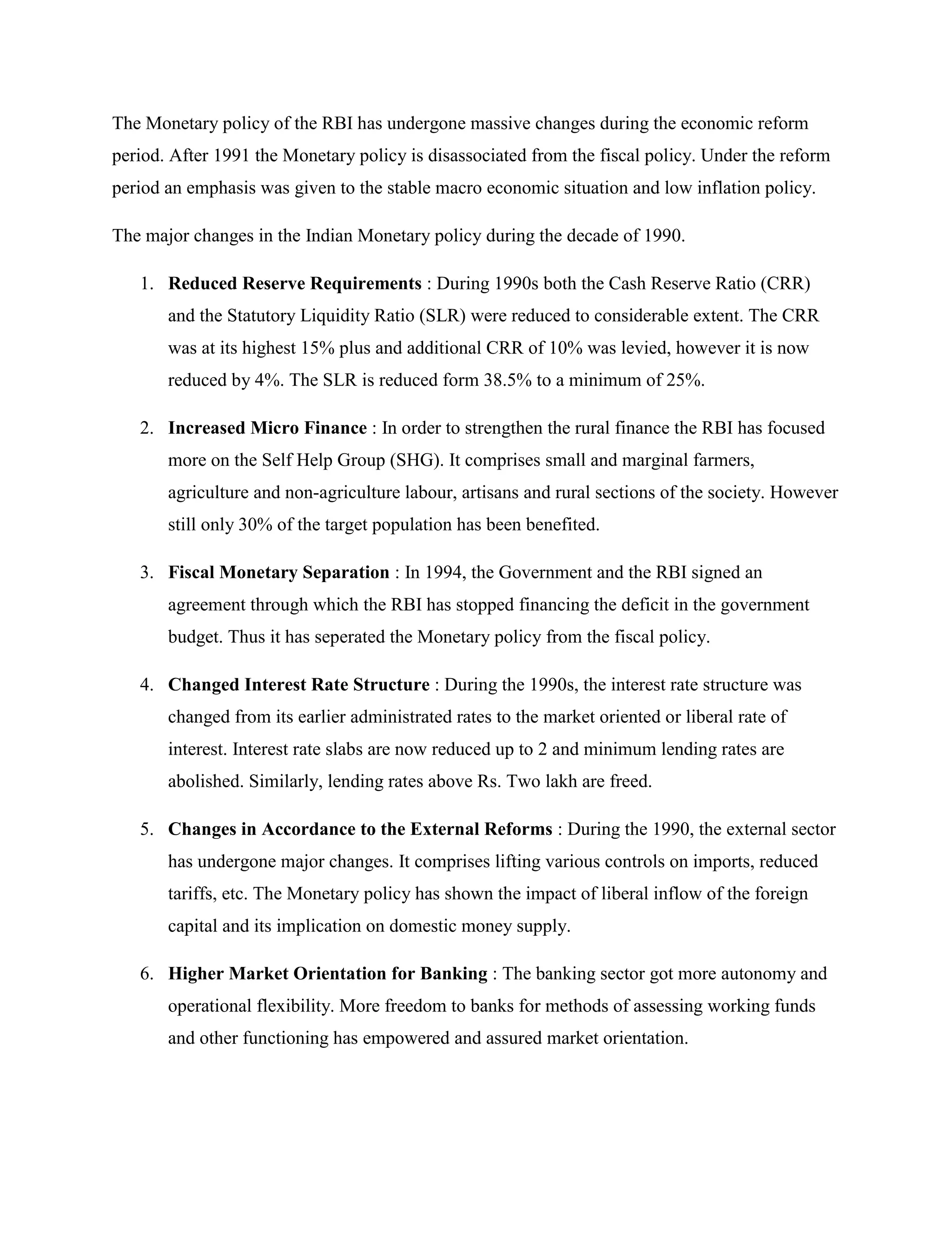 The Monetary policy of the RBI has undergone massive changes during the economic reform
period. After 1991 the Monetary policy is disassociated from the fiscal policy. Under the reform
period an emphasis was given to the stable macro economic situation and low inflation policy.

The major changes in the Indian Monetary policy during the decade of 1990.

   1. Reduced Reserve Requirements : During 1990s both the Cash Reserve Ratio (CRR)
       and the Statutory Liquidity Ratio (SLR) were reduced to considerable extent. The CRR
       was at its highest 15% plus and additional CRR of 10% was levied, however it is now
       reduced by 4%. The SLR is reduced form 38.5% to a minimum of 25%.

   2. Increased Micro Finance : In order to strengthen the rural finance the RBI has focused
       more on the Self Help Group (SHG). It comprises small and marginal farmers,
       agriculture and non-agriculture labour, artisans and rural sections of the society. However
       still only 30% of the target population has been benefited.

   3. Fiscal Monetary Separation : In 1994, the Government and the RBI signed an
       agreement through which the RBI has stopped financing the deficit in the government
       budget. Thus it has seperated the Monetary policy from the fiscal policy.

   4. Changed Interest Rate Structure : During the 1990s, the interest rate structure was
       changed from its earlier administrated rates to the market oriented or liberal rate of
       interest. Interest rate slabs are now reduced up to 2 and minimum lending rates are
       abolished. Similarly, lending rates above Rs. Two lakh are freed.

   5. Changes in Accordance to the External Reforms : During the 1990, the external sector
       has undergone major changes. It comprises lifting various controls on imports, reduced
       tariffs, etc. The Monetary policy has shown the impact of liberal inflow of the foreign
       capital and its implication on domestic money supply.

   6. Higher Market Orientation for Banking : The banking sector got more autonomy and
       operational flexibility. More freedom to banks for methods of assessing working funds
       and other functioning has empowered and assured market orientation.
 