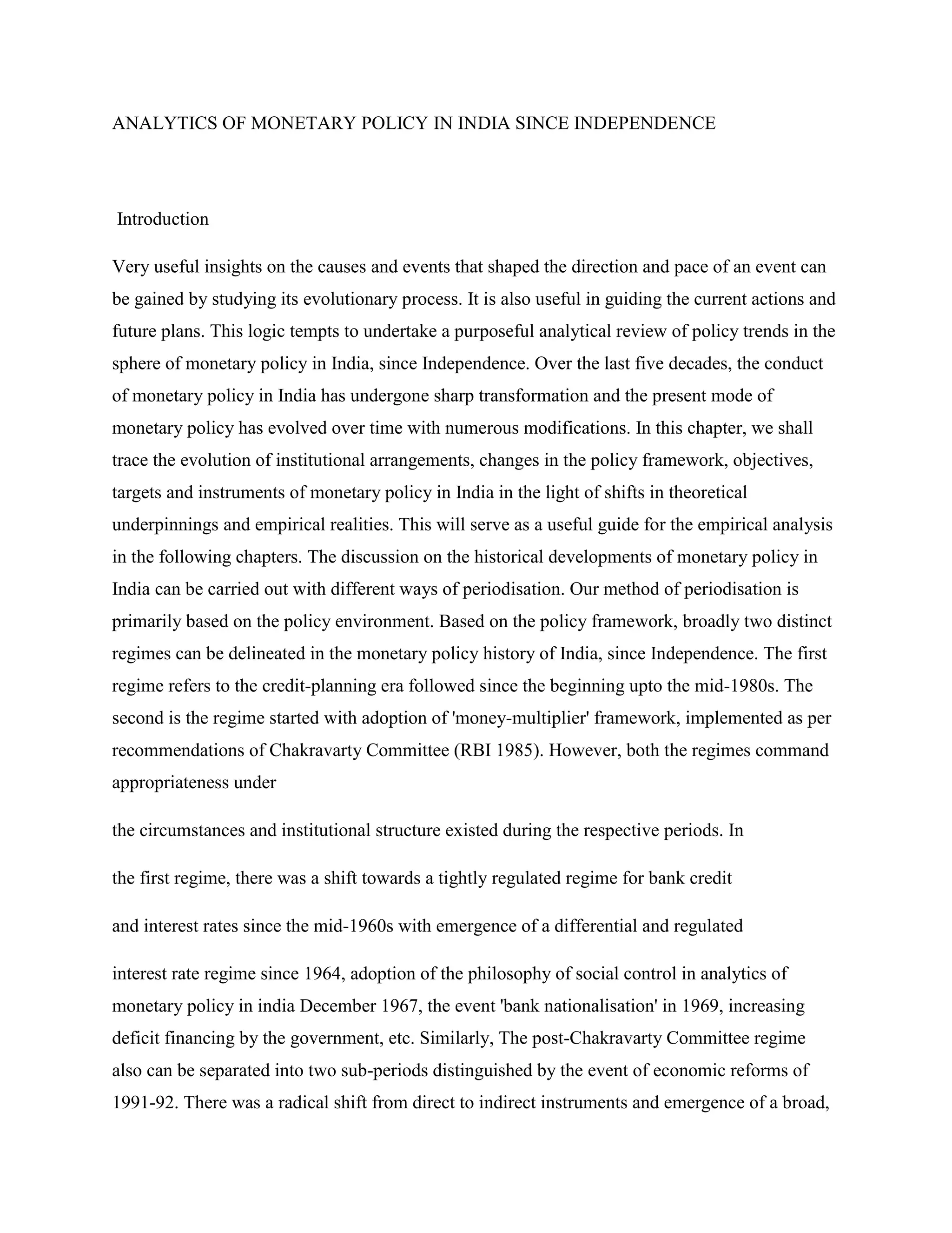 ANALYTICS OF MONETARY POLICY IN INDIA SINCE INDEPENDENCE




Introduction

Very useful insights on the causes and events that shaped the direction and pace of an event can
be gained by studying its evolutionary process. It is also useful in guiding the current actions and
future plans. This logic tempts to undertake a purposeful analytical review of policy trends in the
sphere of monetary policy in India, since Independence. Over the last five decades, the conduct
of monetary policy in India has undergone sharp transformation and the present mode of
monetary policy has evolved over time with numerous modifications. In this chapter, we shall
trace the evolution of institutional arrangements, changes in the policy framework, objectives,
targets and instruments of monetary policy in India in the light of shifts in theoretical
underpinnings and empirical realities. This will serve as a useful guide for the empirical analysis
in the following chapters. The discussion on the historical developments of monetary policy in
India can be carried out with different ways of periodisation. Our method of periodisation is
primarily based on the policy environment. Based on the policy framework, broadly two distinct
regimes can be delineated in the monetary policy history of India, since Independence. The first
regime refers to the credit-planning era followed since the beginning upto the mid-1980s. The
second is the regime started with adoption of 'money-multiplier' framework, implemented as per
recommendations of Chakravarty Committee (RBI 1985). However, both the regimes command
appropriateness under

the circumstances and institutional structure existed during the respective periods. In

the first regime, there was a shift towards a tightly regulated regime for bank credit

and interest rates since the mid-1960s with emergence of a differential and regulated

interest rate regime since 1964, adoption of the philosophy of social control in analytics of
monetary policy in india December 1967, the event 'bank nationalisation' in 1969, increasing
deficit financing by the government, etc. Similarly, The post-Chakravarty Committee regime
also can be separated into two sub-periods distinguished by the event of economic reforms of
1991-92. There was a radical shift from direct to indirect instruments and emergence of a broad,
 