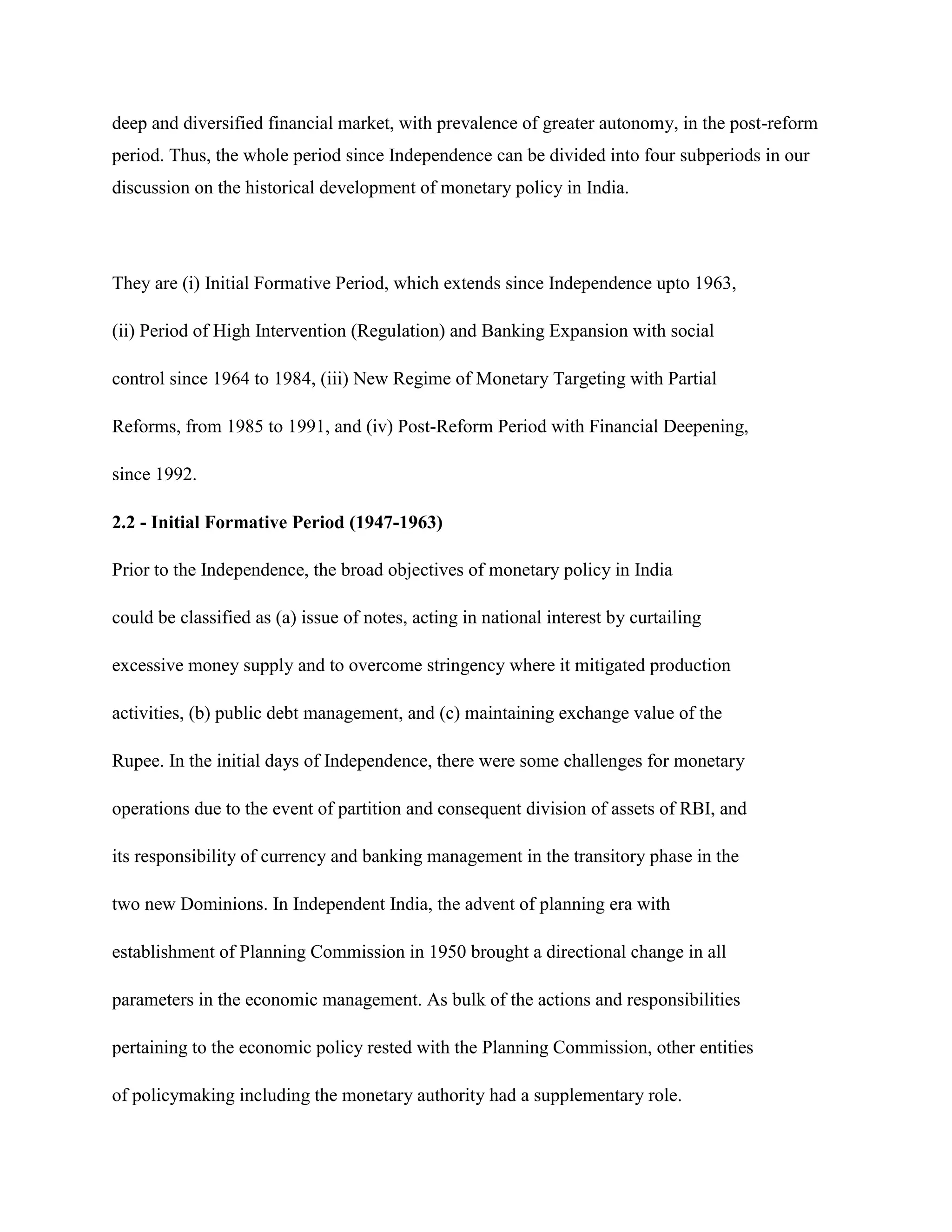 deep and diversified financial market, with prevalence of greater autonomy, in the post-reform
period. Thus, the whole period since Independence can be divided into four subperiods in our
discussion on the historical development of monetary policy in India.




They are (i) Initial Formative Period, which extends since Independence upto 1963,

(ii) Period of High Intervention (Regulation) and Banking Expansion with social

control since 1964 to 1984, (iii) New Regime of Monetary Targeting with Partial

Reforms, from 1985 to 1991, and (iv) Post-Reform Period with Financial Deepening,

since 1992.

2.2 - Initial Formative Period (1947-1963)

Prior to the Independence, the broad objectives of monetary policy in India

could be classified as (a) issue of notes, acting in national interest by curtailing

excessive money supply and to overcome stringency where it mitigated production

activities, (b) public debt management, and (c) maintaining exchange value of the

Rupee. In the initial days of Independence, there were some challenges for monetary

operations due to the event of partition and consequent division of assets of RBI, and

its responsibility of currency and banking management in the transitory phase in the

two new Dominions. In Independent India, the advent of planning era with

establishment of Planning Commission in 1950 brought a directional change in all

parameters in the economic management. As bulk of the actions and responsibilities

pertaining to the economic policy rested with the Planning Commission, other entities

of policymaking including the monetary authority had a supplementary role.
 