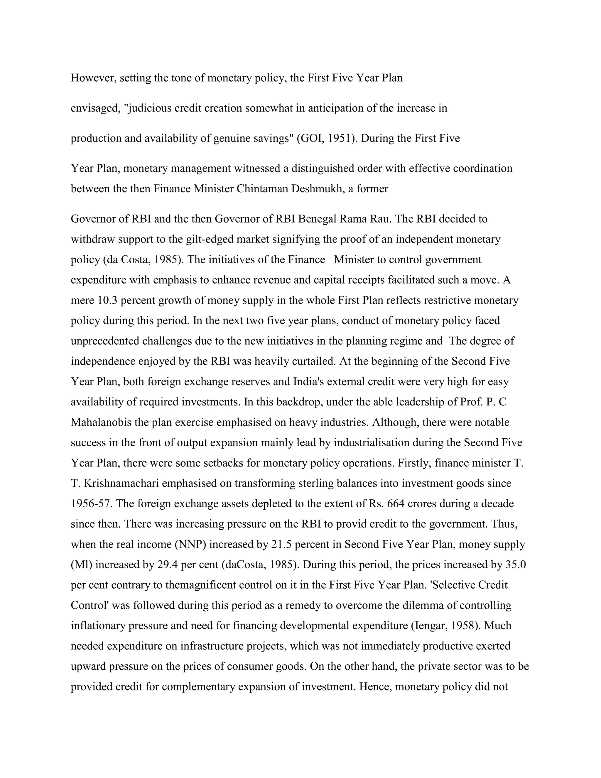 However, setting the tone of monetary policy, the First Five Year Plan

envisaged, "judicious credit creation somewhat in anticipation of the increase in

production and availability of genuine savings" (GOI, 1951). During the First Five

Year Plan, monetary management witnessed a distinguished order with effective coordination
between the then Finance Minister Chintaman Deshmukh, a former

Governor of RBI and the then Governor of RBI Benegal Rama Rau. The RBI decided to
withdraw support to the gilt-edged market signifying the proof of an independent monetary
policy (da Costa, 1985). The initiatives of the Finance Minister to control government
expenditure with emphasis to enhance revenue and capital receipts facilitated such a move. A
mere 10.3 percent growth of money supply in the whole First Plan reflects restrictive monetary
policy during this period. In the next two five year plans, conduct of monetary policy faced
unprecedented challenges due to the new initiatives in the planning regime and The degree of
independence enjoyed by the RBI was heavily curtailed. At the beginning of the Second Five
Year Plan, both foreign exchange reserves and India's external credit were very high for easy
availability of required investments. In this backdrop, under the able leadership of Prof. P. C
Mahalanobis the plan exercise emphasised on heavy industries. Although, there were notable
success in the front of output expansion mainly lead by industrialisation during the Second Five
Year Plan, there were some setbacks for monetary policy operations. Firstly, finance minister T.
T. Krishnamachari emphasised on transforming sterling balances into investment goods since
1956-57. The foreign exchange assets depleted to the extent of Rs. 664 crores during a decade
since then. There was increasing pressure on the RBI to provid credit to the government. Thus,
when the real income (NNP) increased by 21.5 percent in Second Five Year Plan, money supply
(Ml) increased by 29.4 per cent (daCosta, 1985). During this period, the prices increased by 35.0
per cent contrary to themagnificent control on it in the First Five Year Plan. 'Selective Credit
Control' was followed during this period as a remedy to overcome the dilemma of controlling
inflationary pressure and need for financing developmental expenditure (Iengar, 1958). Much
needed expenditure on infrastructure projects, which was not immediately productive exerted
upward pressure on the prices of consumer goods. On the other hand, the private sector was to be
provided credit for complementary expansion of investment. Hence, monetary policy did not
 