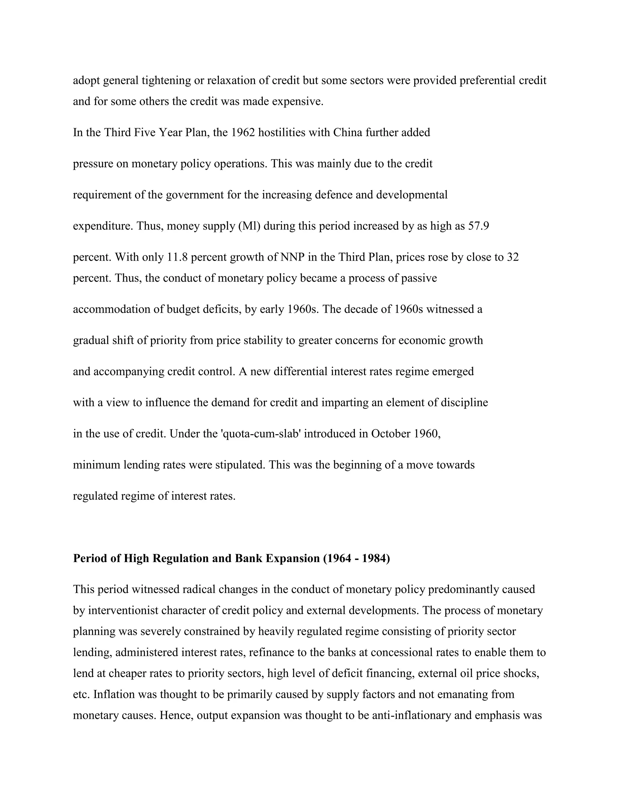 adopt general tightening or relaxation of credit but some sectors were provided preferential credit
and for some others the credit was made expensive.

In the Third Five Year Plan, the 1962 hostilities with China further added

pressure on monetary policy operations. This was mainly due to the credit

requirement of the government for the increasing defence and developmental

expenditure. Thus, money supply (Ml) during this period increased by as high as 57.9

percent. With only 11.8 percent growth of NNP in the Third Plan, prices rose by close to 32
percent. Thus, the conduct of monetary policy became a process of passive

accommodation of budget deficits, by early 1960s. The decade of 1960s witnessed a

gradual shift of priority from price stability to greater concerns for economic growth

and accompanying credit control. A new differential interest rates regime emerged

with a view to influence the demand for credit and imparting an element of discipline

in the use of credit. Under the 'quota-cum-slab' introduced in October 1960,

minimum lending rates were stipulated. This was the beginning of a move towards

regulated regime of interest rates.




Period of High Regulation and Bank Expansion (1964 - 1984)

This period witnessed radical changes in the conduct of monetary policy predominantly caused
by interventionist character of credit policy and external developments. The process of monetary
planning was severely constrained by heavily regulated regime consisting of priority sector
lending, administered interest rates, refinance to the banks at concessional rates to enable them to
lend at cheaper rates to priority sectors, high level of deficit financing, external oil price shocks,
etc. Inflation was thought to be primarily caused by supply factors and not emanating from
monetary causes. Hence, output expansion was thought to be anti-inflationary and emphasis was
 