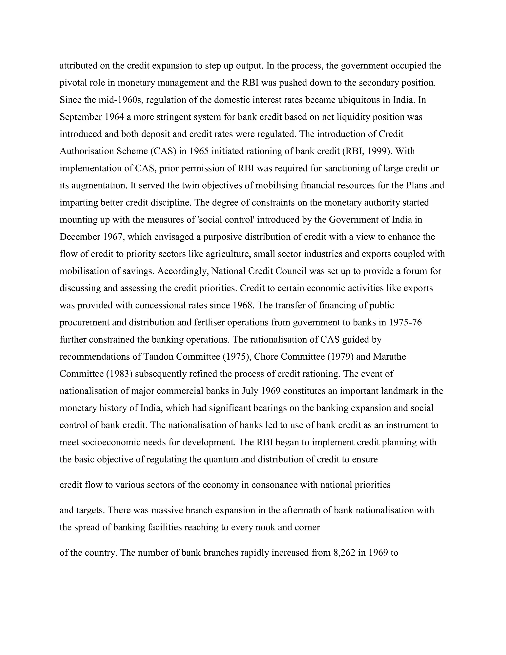 attributed on the credit expansion to step up output. In the process, the government occupied the
pivotal role in monetary management and the RBI was pushed down to the secondary position.
Since the mid-1960s, regulation of the domestic interest rates became ubiquitous in India. In
September 1964 a more stringent system for bank credit based on net liquidity position was
introduced and both deposit and credit rates were regulated. The introduction of Credit
Authorisation Scheme (CAS) in 1965 initiated rationing of bank credit (RBI, 1999). With
implementation of CAS, prior permission of RBI was required for sanctioning of large credit or
its augmentation. It served the twin objectives of mobilising financial resources for the Plans and
imparting better credit discipline. The degree of constraints on the monetary authority started
mounting up with the measures of 'social control' introduced by the Government of India in
December 1967, which envisaged a purposive distribution of credit with a view to enhance the
flow of credit to priority sectors like agriculture, small sector industries and exports coupled with
mobilisation of savings. Accordingly, National Credit Council was set up to provide a forum for
discussing and assessing the credit priorities. Credit to certain economic activities like exports
was provided with concessional rates since 1968. The transfer of financing of public
procurement and distribution and fertliser operations from government to banks in 1975-76
further constrained the banking operations. The rationalisation of CAS guided by
recommendations of Tandon Committee (1975), Chore Committee (1979) and Marathe
Committee (1983) subsequently refined the process of credit rationing. The event of
nationalisation of major commercial banks in July 1969 constitutes an important landmark in the
monetary history of India, which had significant bearings on the banking expansion and social
control of bank credit. The nationalisation of banks led to use of bank credit as an instrument to
meet socioeconomic needs for development. The RBI began to implement credit planning with
the basic objective of regulating the quantum and distribution of credit to ensure

credit flow to various sectors of the economy in consonance with national priorities

and targets. There was massive branch expansion in the aftermath of bank nationalisation with
the spread of banking facilities reaching to every nook and corner

of the country. The number of bank branches rapidly increased from 8,262 in 1969 to
 