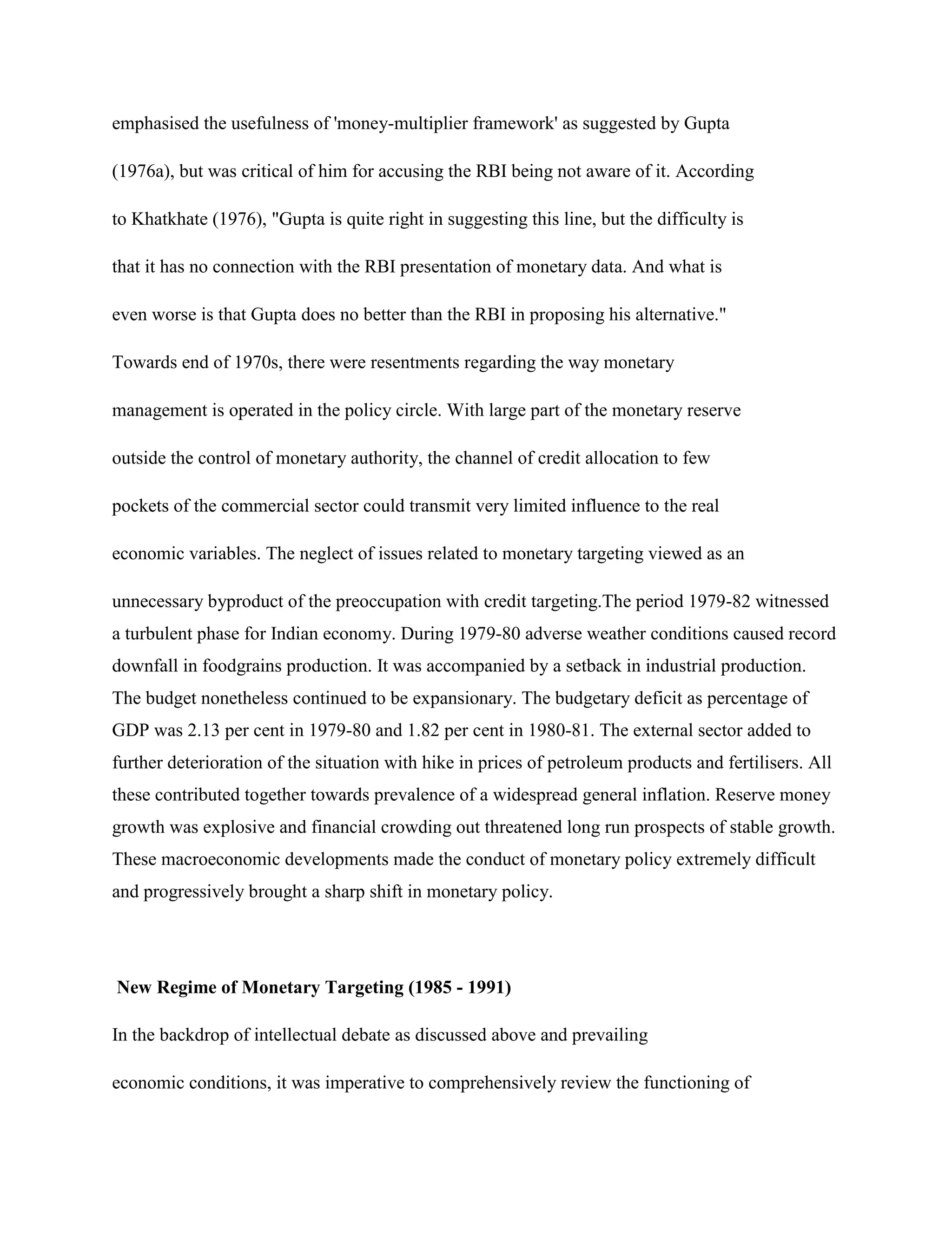 emphasised the usefulness of 'money-multiplier framework' as suggested by Gupta

(1976a), but was critical of him for accusing the RBI being not aware of it. According

to Khatkhate (1976), "Gupta is quite right in suggesting this line, but the difficulty is

that it has no connection with the RBI presentation of monetary data. And what is

even worse is that Gupta does no better than the RBI in proposing his alternative."

Towards end of 1970s, there were resentments regarding the way monetary

management is operated in the policy circle. With large part of the monetary reserve

outside the control of monetary authority, the channel of credit allocation to few

pockets of the commercial sector could transmit very limited influence to the real

economic variables. The neglect of issues related to monetary targeting viewed as an

unnecessary byproduct of the preoccupation with credit targeting.The period 1979-82 witnessed
a turbulent phase for Indian economy. During 1979-80 adverse weather conditions caused record
downfall in foodgrains production. It was accompanied by a setback in industrial production.
The budget nonetheless continued to be expansionary. The budgetary deficit as percentage of
GDP was 2.13 per cent in 1979-80 and 1.82 per cent in 1980-81. The external sector added to
further deterioration of the situation with hike in prices of petroleum products and fertilisers. All
these contributed together towards prevalence of a widespread general inflation. Reserve money
growth was explosive and financial crowding out threatened long run prospects of stable growth.
These macroeconomic developments made the conduct of monetary policy extremely difficult
and progressively brought a sharp shift in monetary policy.




New Regime of Monetary Targeting (1985 - 1991)

In the backdrop of intellectual debate as discussed above and prevailing

economic conditions, it was imperative to comprehensively review the functioning of
 