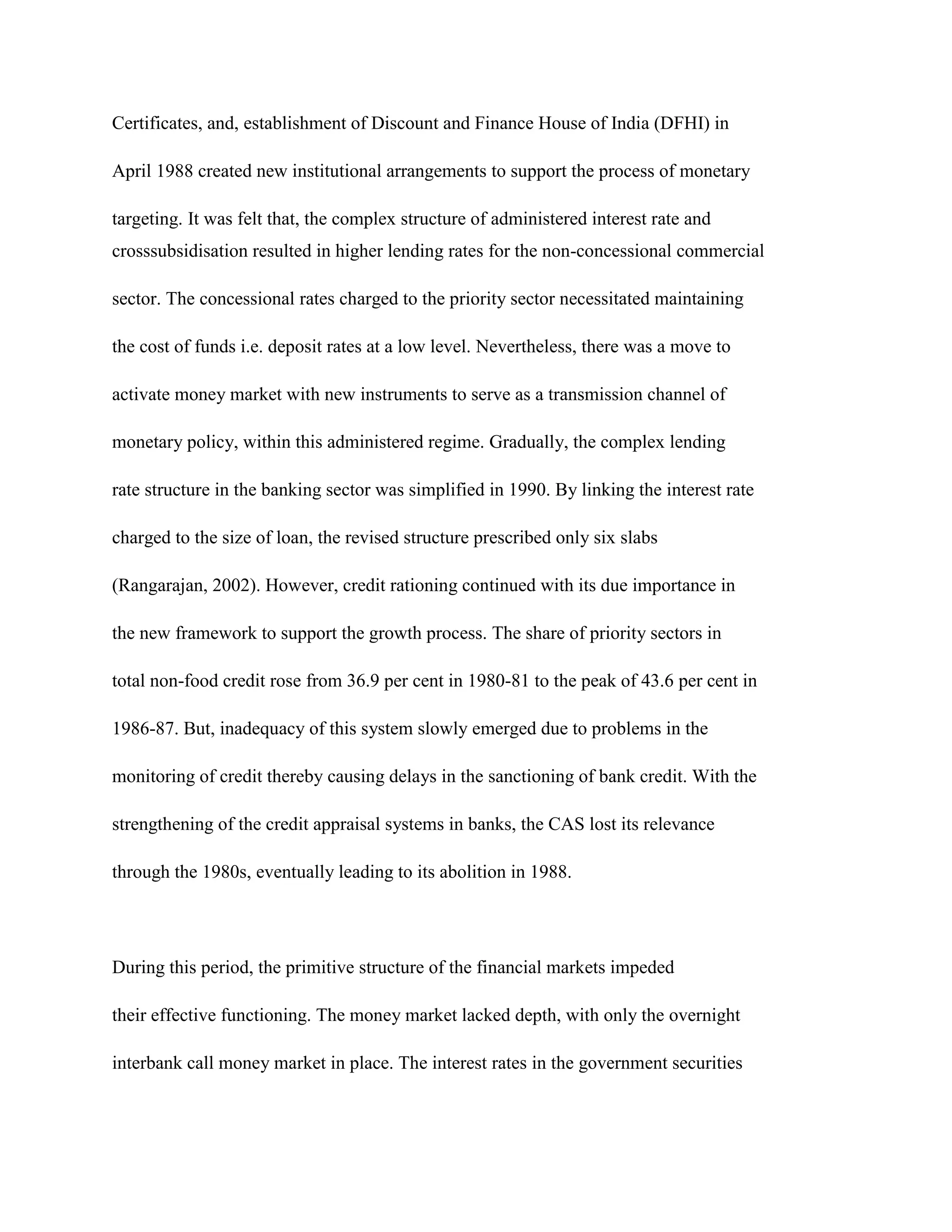 Certificates, and, establishment of Discount and Finance House of India (DFHI) in

April 1988 created new institutional arrangements to support the process of monetary

targeting. It was felt that, the complex structure of administered interest rate and
crosssubsidisation resulted in higher lending rates for the non-concessional commercial

sector. The concessional rates charged to the priority sector necessitated maintaining

the cost of funds i.e. deposit rates at a low level. Nevertheless, there was a move to

activate money market with new instruments to serve as a transmission channel of

monetary policy, within this administered regime. Gradually, the complex lending

rate structure in the banking sector was simplified in 1990. By linking the interest rate

charged to the size of loan, the revised structure prescribed only six slabs

(Rangarajan, 2002). However, credit rationing continued with its due importance in

the new framework to support the growth process. The share of priority sectors in

total non-food credit rose from 36.9 per cent in 1980-81 to the peak of 43.6 per cent in

1986-87. But, inadequacy of this system slowly emerged due to problems in the

monitoring of credit thereby causing delays in the sanctioning of bank credit. With the

strengthening of the credit appraisal systems in banks, the CAS lost its relevance

through the 1980s, eventually leading to its abolition in 1988.




During this period, the primitive structure of the financial markets impeded

their effective functioning. The money market lacked depth, with only the overnight

interbank call money market in place. The interest rates in the government securities
 