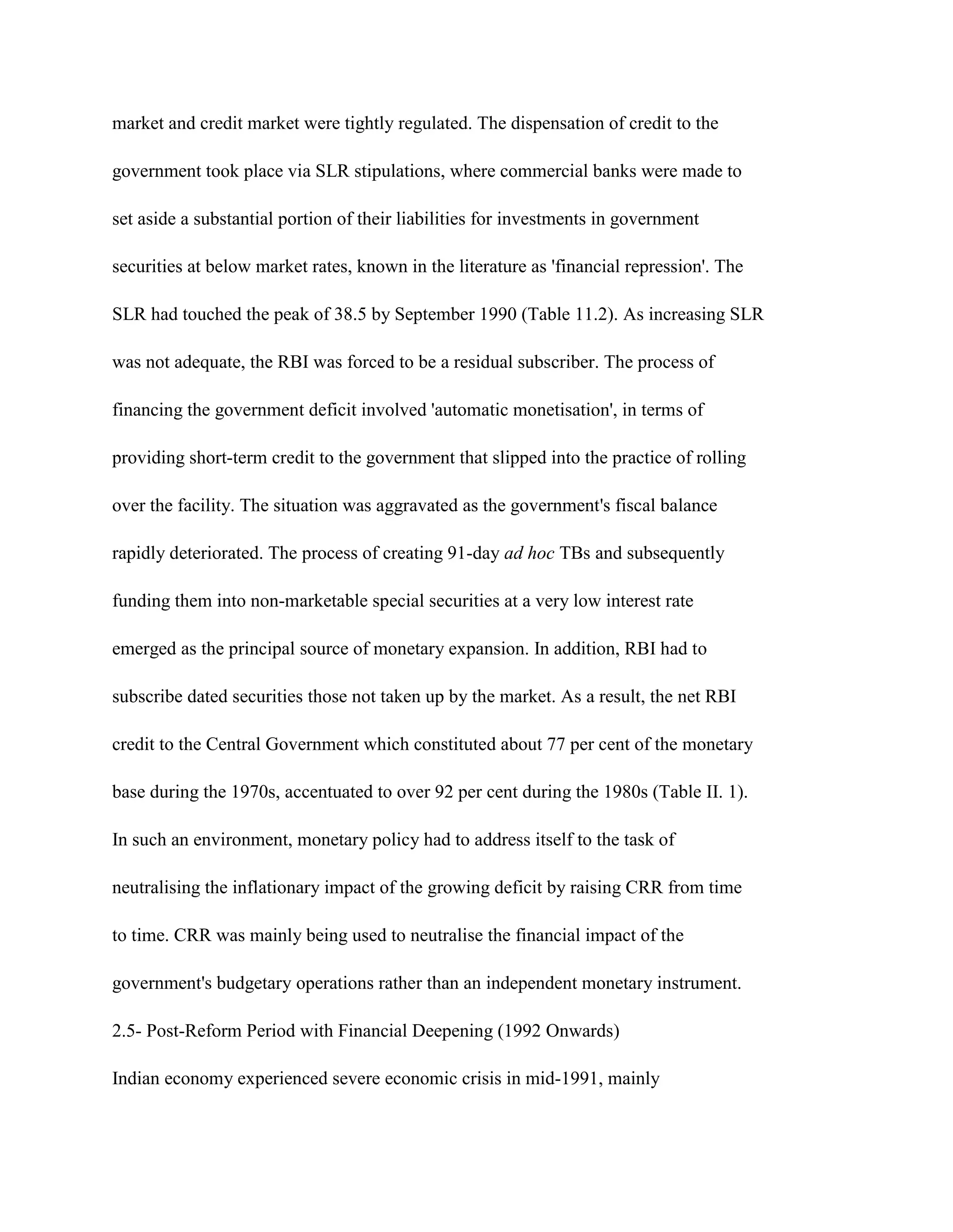 market and credit market were tightly regulated. The dispensation of credit to the

government took place via SLR stipulations, where commercial banks were made to

set aside a substantial portion of their liabilities for investments in government

securities at below market rates, known in the literature as 'financial repression'. The

SLR had touched the peak of 38.5 by September 1990 (Table 11.2). As increasing SLR

was not adequate, the RBI was forced to be a residual subscriber. The process of

financing the government deficit involved 'automatic monetisation', in terms of

providing short-term credit to the government that slipped into the practice of rolling

over the facility. The situation was aggravated as the government's fiscal balance

rapidly deteriorated. The process of creating 91-day ad hoc TBs and subsequently

funding them into non-marketable special securities at a very low interest rate

emerged as the principal source of monetary expansion. In addition, RBI had to

subscribe dated securities those not taken up by the market. As a result, the net RBI

credit to the Central Government which constituted about 77 per cent of the monetary

base during the 1970s, accentuated to over 92 per cent during the 1980s (Table II. 1).

In such an environment, monetary policy had to address itself to the task of

neutralising the inflationary impact of the growing deficit by raising CRR from time

to time. CRR was mainly being used to neutralise the financial impact of the

government's budgetary operations rather than an independent monetary instrument.

2.5- Post-Reform Period with Financial Deepening (1992 Onwards)

Indian economy experienced severe economic crisis in mid-1991, mainly
 