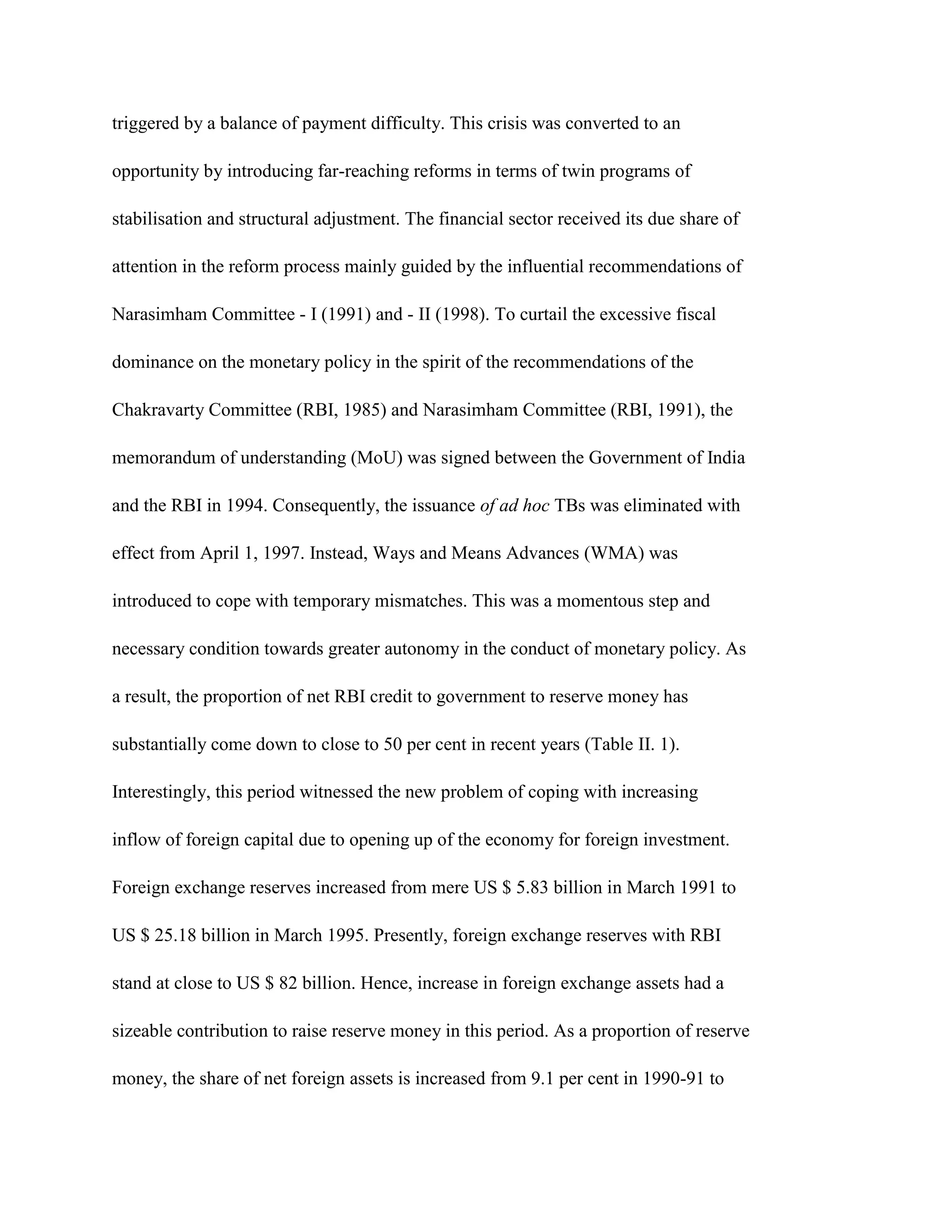 triggered by a balance of payment difficulty. This crisis was converted to an

opportunity by introducing far-reaching reforms in terms of twin programs of

stabilisation and structural adjustment. The financial sector received its due share of

attention in the reform process mainly guided by the influential recommendations of

Narasimham Committee - I (1991) and - II (1998). To curtail the excessive fiscal

dominance on the monetary policy in the spirit of the recommendations of the

Chakravarty Committee (RBI, 1985) and Narasimham Committee (RBI, 1991), the

memorandum of understanding (MoU) was signed between the Government of India

and the RBI in 1994. Consequently, the issuance of ad hoc TBs was eliminated with

effect from April 1, 1997. Instead, Ways and Means Advances (WMA) was

introduced to cope with temporary mismatches. This was a momentous step and

necessary condition towards greater autonomy in the conduct of monetary policy. As

a result, the proportion of net RBI credit to government to reserve money has

substantially come down to close to 50 per cent in recent years (Table II. 1).

Interestingly, this period witnessed the new problem of coping with increasing

inflow of foreign capital due to opening up of the economy for foreign investment.

Foreign exchange reserves increased from mere US $ 5.83 billion in March 1991 to

US $ 25.18 billion in March 1995. Presently, foreign exchange reserves with RBI

stand at close to US $ 82 billion. Hence, increase in foreign exchange assets had a

sizeable contribution to raise reserve money in this period. As a proportion of reserve

money, the share of net foreign assets is increased from 9.1 per cent in 1990-91 to
 