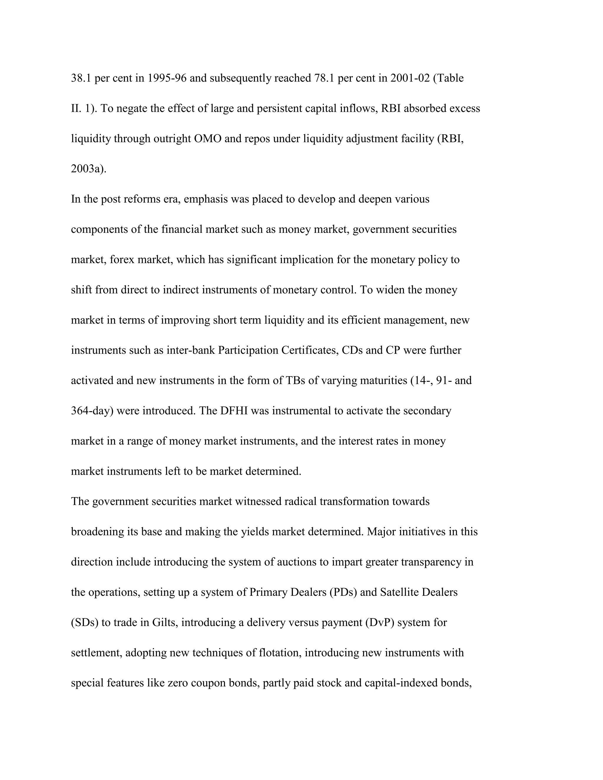 38.1 per cent in 1995-96 and subsequently reached 78.1 per cent in 2001-02 (Table

II. 1). To negate the effect of large and persistent capital inflows, RBI absorbed excess

liquidity through outright OMO and repos under liquidity adjustment facility (RBI,

2003a).

In the post reforms era, emphasis was placed to develop and deepen various

components of the financial market such as money market, government securities

market, forex market, which has significant implication for the monetary policy to

shift from direct to indirect instruments of monetary control. To widen the money

market in terms of improving short term liquidity and its efficient management, new

instruments such as inter-bank Participation Certificates, CDs and CP were further

activated and new instruments in the form of TBs of varying maturities (14-, 91- and

364-day) were introduced. The DFHI was instrumental to activate the secondary

market in a range of money market instruments, and the interest rates in money

market instruments left to be market determined.

The government securities market witnessed radical transformation towards

broadening its base and making the yields market determined. Major initiatives in this

direction include introducing the system of auctions to impart greater transparency in

the operations, setting up a system of Primary Dealers (PDs) and Satellite Dealers

(SDs) to trade in Gilts, introducing a delivery versus payment (DvP) system for

settlement, adopting new techniques of flotation, introducing new instruments with

special features like zero coupon bonds, partly paid stock and capital-indexed bonds,
 