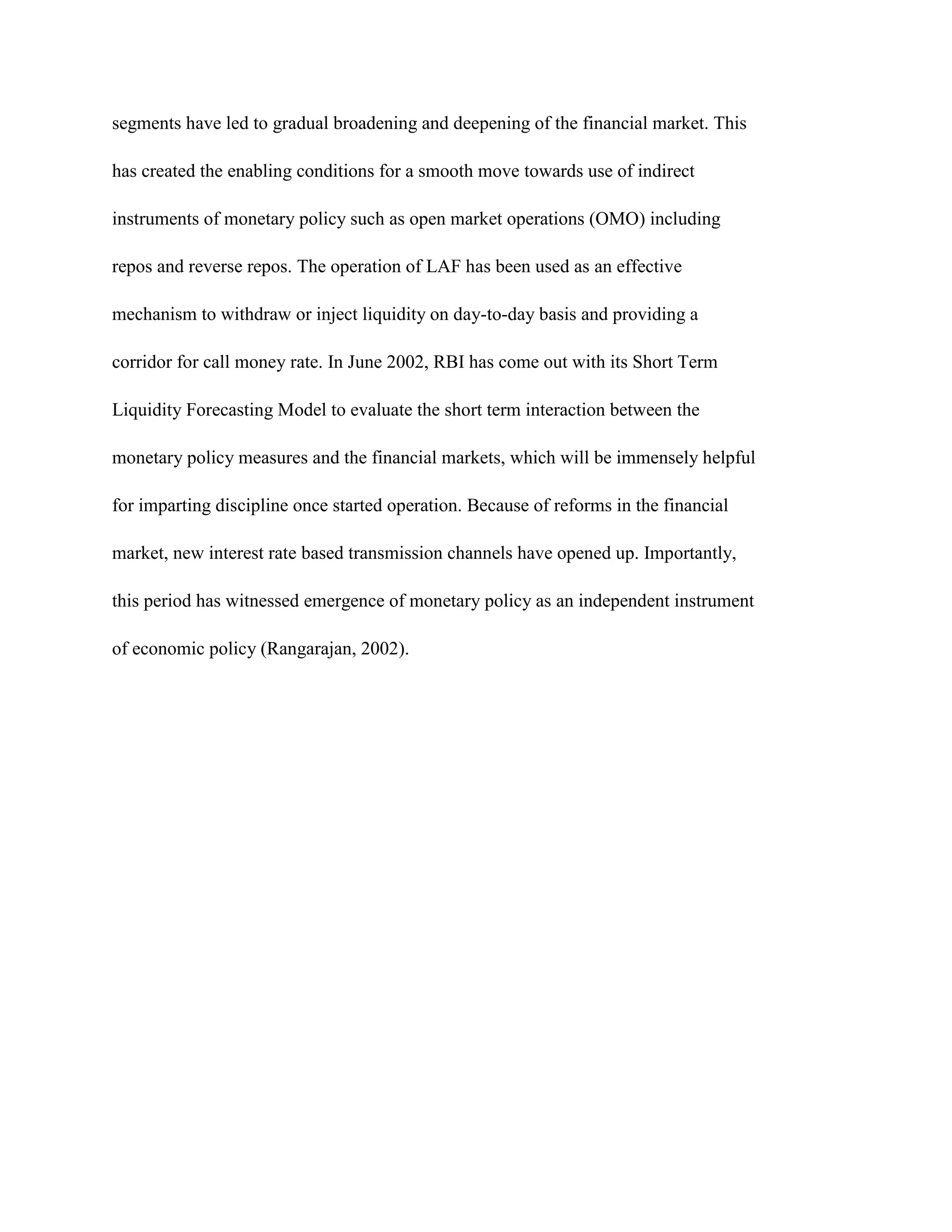 segments have led to gradual broadening and deepening of the financial market. This

has created the enabling conditions for a smooth move towards use of indirect

instruments of monetary policy such as open market operations (OMO) including

repos and reverse repos. The operation of LAF has been used as an effective

mechanism to withdraw or inject liquidity on day-to-day basis and providing a

corridor for call money rate. In June 2002, RBI has come out with its Short Term

Liquidity Forecasting Model to evaluate the short term interaction between the

monetary policy measures and the financial markets, which will be immensely helpful

for imparting discipline once started operation. Because of reforms in the financial

market, new interest rate based transmission channels have opened up. Importantly,

this period has witnessed emergence of monetary policy as an independent instrument

of economic policy (Rangarajan, 2002).
 