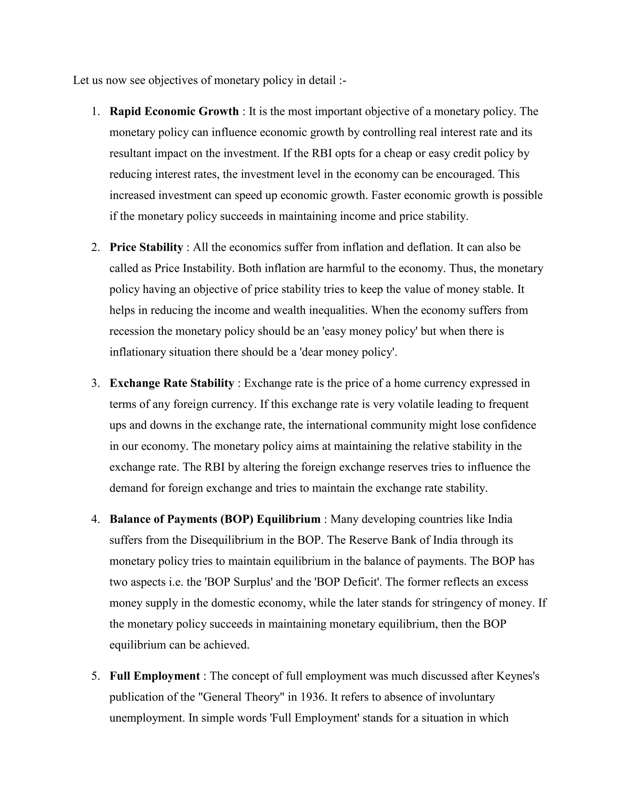 Let us now see objectives of monetary policy in detail :-

   1. Rapid Economic Growth : It is the most important objective of a monetary policy. The
       monetary policy can influence economic growth by controlling real interest rate and its
       resultant impact on the investment. If the RBI opts for a cheap or easy credit policy by
       reducing interest rates, the investment level in the economy can be encouraged. This
       increased investment can speed up economic growth. Faster economic growth is possible
       if the monetary policy succeeds in maintaining income and price stability.

   2. Price Stability : All the economics suffer from inflation and deflation. It can also be
       called as Price Instability. Both inflation are harmful to the economy. Thus, the monetary
       policy having an objective of price stability tries to keep the value of money stable. It
       helps in reducing the income and wealth inequalities. When the economy suffers from
       recession the monetary policy should be an 'easy money policy' but when there is
       inflationary situation there should be a 'dear money policy'.

   3. Exchange Rate Stability : Exchange rate is the price of a home currency expressed in
       terms of any foreign currency. If this exchange rate is very volatile leading to frequent
       ups and downs in the exchange rate, the international community might lose confidence
       in our economy. The monetary policy aims at maintaining the relative stability in the
       exchange rate. The RBI by altering the foreign exchange reserves tries to influence the
       demand for foreign exchange and tries to maintain the exchange rate stability.

   4. Balance of Payments (BOP) Equilibrium : Many developing countries like India
       suffers from the Disequilibrium in the BOP. The Reserve Bank of India through its
       monetary policy tries to maintain equilibrium in the balance of payments. The BOP has
       two aspects i.e. the 'BOP Surplus' and the 'BOP Deficit'. The former reflects an excess
       money supply in the domestic economy, while the later stands for stringency of money. If
       the monetary policy succeeds in maintaining monetary equilibrium, then the BOP
       equilibrium can be achieved.

   5. Full Employment : The concept of full employment was much discussed after Keynes's
       publication of the "General Theory" in 1936. It refers to absence of involuntary
       unemployment. In simple words 'Full Employment' stands for a situation in which
 