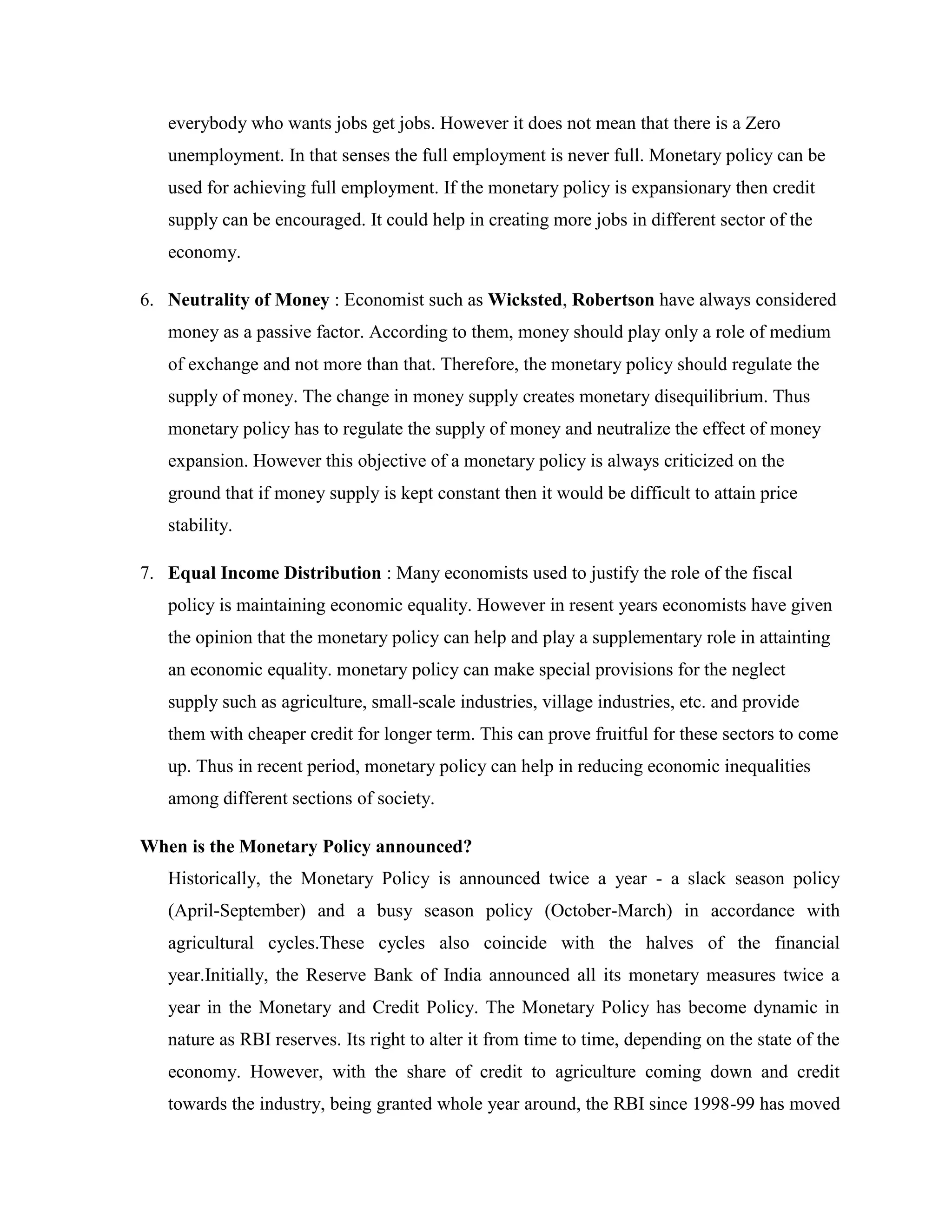 everybody who wants jobs get jobs. However it does not mean that there is a Zero
   unemployment. In that senses the full employment is never full. Monetary policy can be
   used for achieving full employment. If the monetary policy is expansionary then credit
   supply can be encouraged. It could help in creating more jobs in different sector of the
   economy.

6. Neutrality of Money : Economist such as Wicksted, Robertson have always considered
   money as a passive factor. According to them, money should play only a role of medium
   of exchange and not more than that. Therefore, the monetary policy should regulate the
   supply of money. The change in money supply creates monetary disequilibrium. Thus
   monetary policy has to regulate the supply of money and neutralize the effect of money
   expansion. However this objective of a monetary policy is always criticized on the
   ground that if money supply is kept constant then it would be difficult to attain price
   stability.

7. Equal Income Distribution : Many economists used to justify the role of the fiscal
   policy is maintaining economic equality. However in resent years economists have given
   the opinion that the monetary policy can help and play a supplementary role in attainting
   an economic equality. monetary policy can make special provisions for the neglect
   supply such as agriculture, small-scale industries, village industries, etc. and provide
   them with cheaper credit for longer term. This can prove fruitful for these sectors to come
   up. Thus in recent period, monetary policy can help in reducing economic inequalities
   among different sections of society.

When is the Monetary Policy announced?
   Historically, the Monetary Policy is announced twice a year - a slack season policy
   (April-September) and a busy season policy (October-March) in accordance with
   agricultural cycles.These cycles also coincide with the halves of the financial
   year.Initially, the Reserve Bank of India announced all its monetary measures twice a
   year in the Monetary and Credit Policy. The Monetary Policy has become dynamic in
   nature as RBI reserves. Its right to alter it from time to time, depending on the state of the
   economy. However, with the share of credit to agriculture coming down and credit
   towards the industry, being granted whole year around, the RBI since 1998-99 has moved
 
