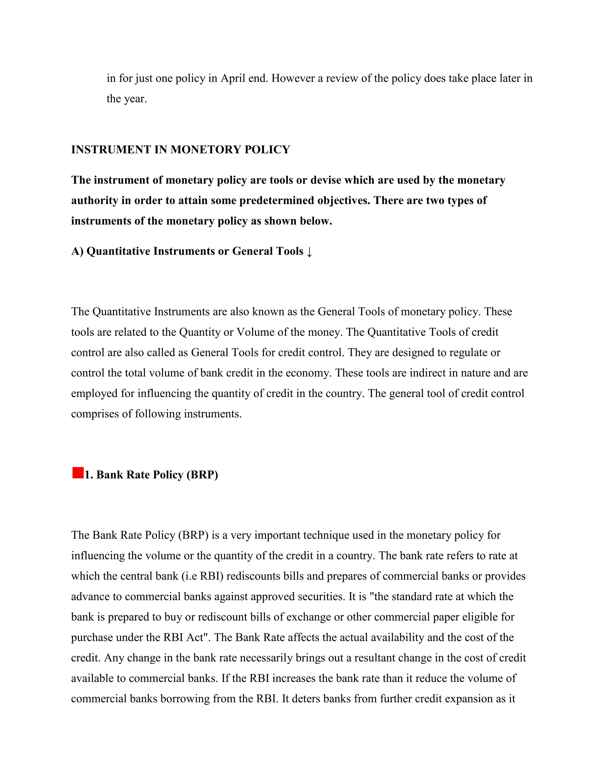 in for just one policy in April end. However a review of the policy does take place later in
       the year.



INSTRUMENT IN MONETORY POLICY

The instrument of monetary policy are tools or devise which are used by the monetary
authority in order to attain some predetermined objectives. There are two types of
instruments of the monetary policy as shown below.

A) Quantitative Instruments or General Tools ↓




The Quantitative Instruments are also known as the General Tools of monetary policy. These
tools are related to the Quantity or Volume of the money. The Quantitative Tools of credit
control are also called as General Tools for credit control. They are designed to regulate or
control the total volume of bank credit in the economy. These tools are indirect in nature and are
employed for influencing the quantity of credit in the country. The general tool of credit control
comprises of following instruments.




  1. Bank Rate Policy (BRP)




The Bank Rate Policy (BRP) is a very important technique used in the monetary policy for
influencing the volume or the quantity of the credit in a country. The bank rate refers to rate at
which the central bank (i.e RBI) rediscounts bills and prepares of commercial banks or provides
advance to commercial banks against approved securities. It is "the standard rate at which the
bank is prepared to buy or rediscount bills of exchange or other commercial paper eligible for
purchase under the RBI Act". The Bank Rate affects the actual availability and the cost of the
credit. Any change in the bank rate necessarily brings out a resultant change in the cost of credit
available to commercial banks. If the RBI increases the bank rate than it reduce the volume of
commercial banks borrowing from the RBI. It deters banks from further credit expansion as it
 