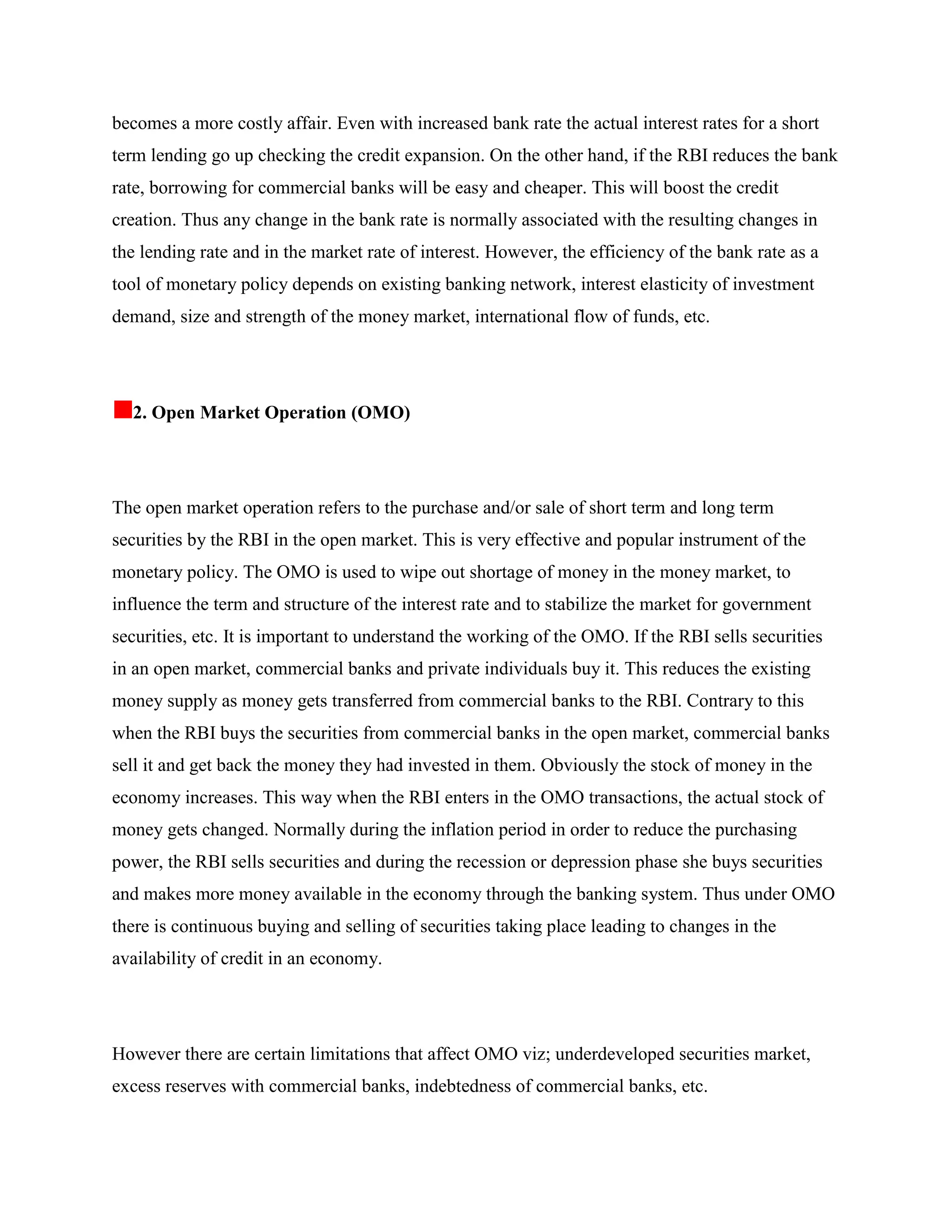 becomes a more costly affair. Even with increased bank rate the actual interest rates for a short
term lending go up checking the credit expansion. On the other hand, if the RBI reduces the bank
rate, borrowing for commercial banks will be easy and cheaper. This will boost the credit
creation. Thus any change in the bank rate is normally associated with the resulting changes in
the lending rate and in the market rate of interest. However, the efficiency of the bank rate as a
tool of monetary policy depends on existing banking network, interest elasticity of investment
demand, size and strength of the money market, international flow of funds, etc.




  2. Open Market Operation (OMO)




The open market operation refers to the purchase and/or sale of short term and long term
securities by the RBI in the open market. This is very effective and popular instrument of the
monetary policy. The OMO is used to wipe out shortage of money in the money market, to
influence the term and structure of the interest rate and to stabilize the market for government
securities, etc. It is important to understand the working of the OMO. If the RBI sells securities
in an open market, commercial banks and private individuals buy it. This reduces the existing
money supply as money gets transferred from commercial banks to the RBI. Contrary to this
when the RBI buys the securities from commercial banks in the open market, commercial banks
sell it and get back the money they had invested in them. Obviously the stock of money in the
economy increases. This way when the RBI enters in the OMO transactions, the actual stock of
money gets changed. Normally during the inflation period in order to reduce the purchasing
power, the RBI sells securities and during the recession or depression phase she buys securities
and makes more money available in the economy through the banking system. Thus under OMO
there is continuous buying and selling of securities taking place leading to changes in the
availability of credit in an economy.




However there are certain limitations that affect OMO viz; underdeveloped securities market,
excess reserves with commercial banks, indebtedness of commercial banks, etc.
 