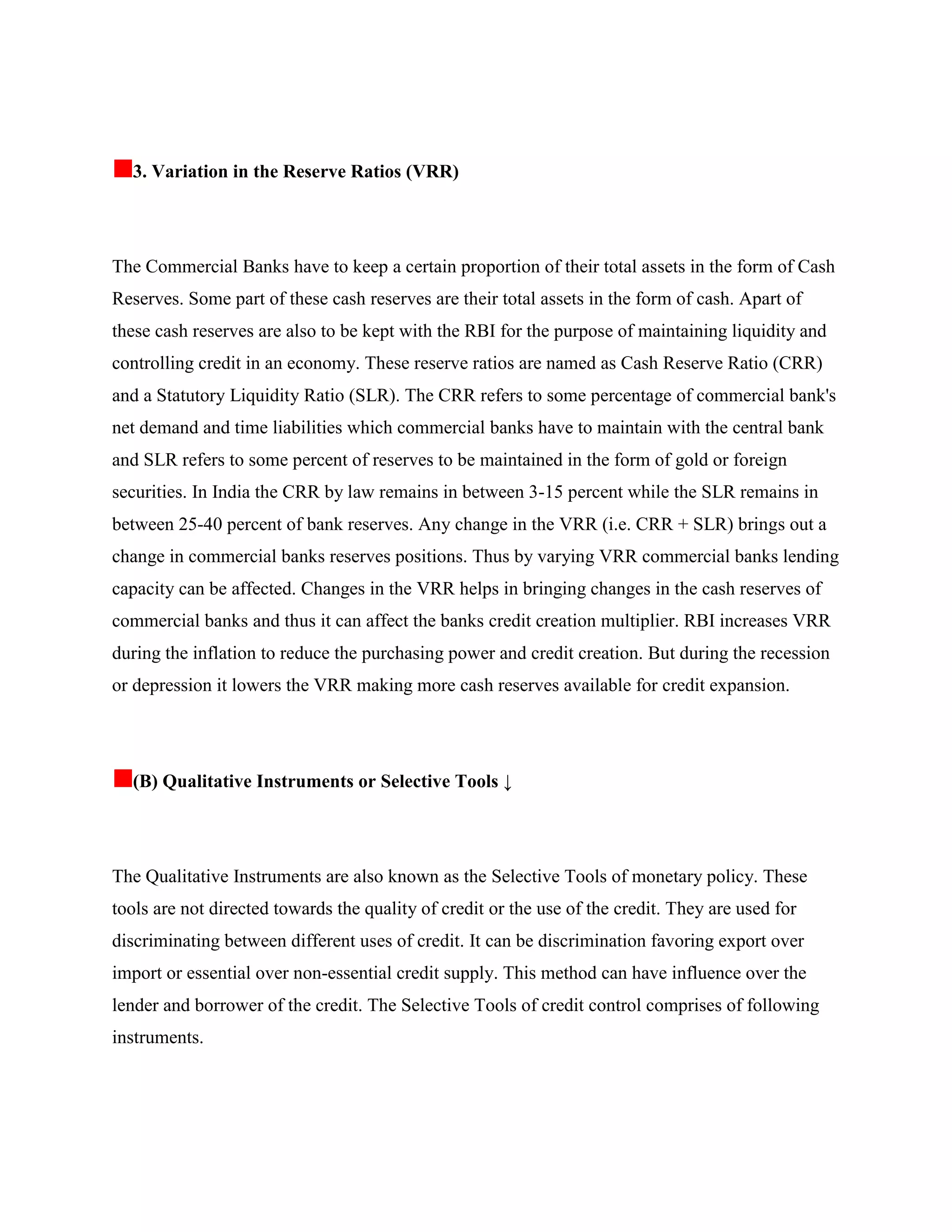 3. Variation in the Reserve Ratios (VRR)




The Commercial Banks have to keep a certain proportion of their total assets in the form of Cash
Reserves. Some part of these cash reserves are their total assets in the form of cash. Apart of
these cash reserves are also to be kept with the RBI for the purpose of maintaining liquidity and
controlling credit in an economy. These reserve ratios are named as Cash Reserve Ratio (CRR)
and a Statutory Liquidity Ratio (SLR). The CRR refers to some percentage of commercial bank's
net demand and time liabilities which commercial banks have to maintain with the central bank
and SLR refers to some percent of reserves to be maintained in the form of gold or foreign
securities. In India the CRR by law remains in between 3-15 percent while the SLR remains in
between 25-40 percent of bank reserves. Any change in the VRR (i.e. CRR + SLR) brings out a
change in commercial banks reserves positions. Thus by varying VRR commercial banks lending
capacity can be affected. Changes in the VRR helps in bringing changes in the cash reserves of
commercial banks and thus it can affect the banks credit creation multiplier. RBI increases VRR
during the inflation to reduce the purchasing power and credit creation. But during the recession
or depression it lowers the VRR making more cash reserves available for credit expansion.




  (B) Qualitative Instruments or Selective Tools ↓




The Qualitative Instruments are also known as the Selective Tools of monetary policy. These
tools are not directed towards the quality of credit or the use of the credit. They are used for
discriminating between different uses of credit. It can be discrimination favoring export over
import or essential over non-essential credit supply. This method can have influence over the
lender and borrower of the credit. The Selective Tools of credit control comprises of following
instruments.
 