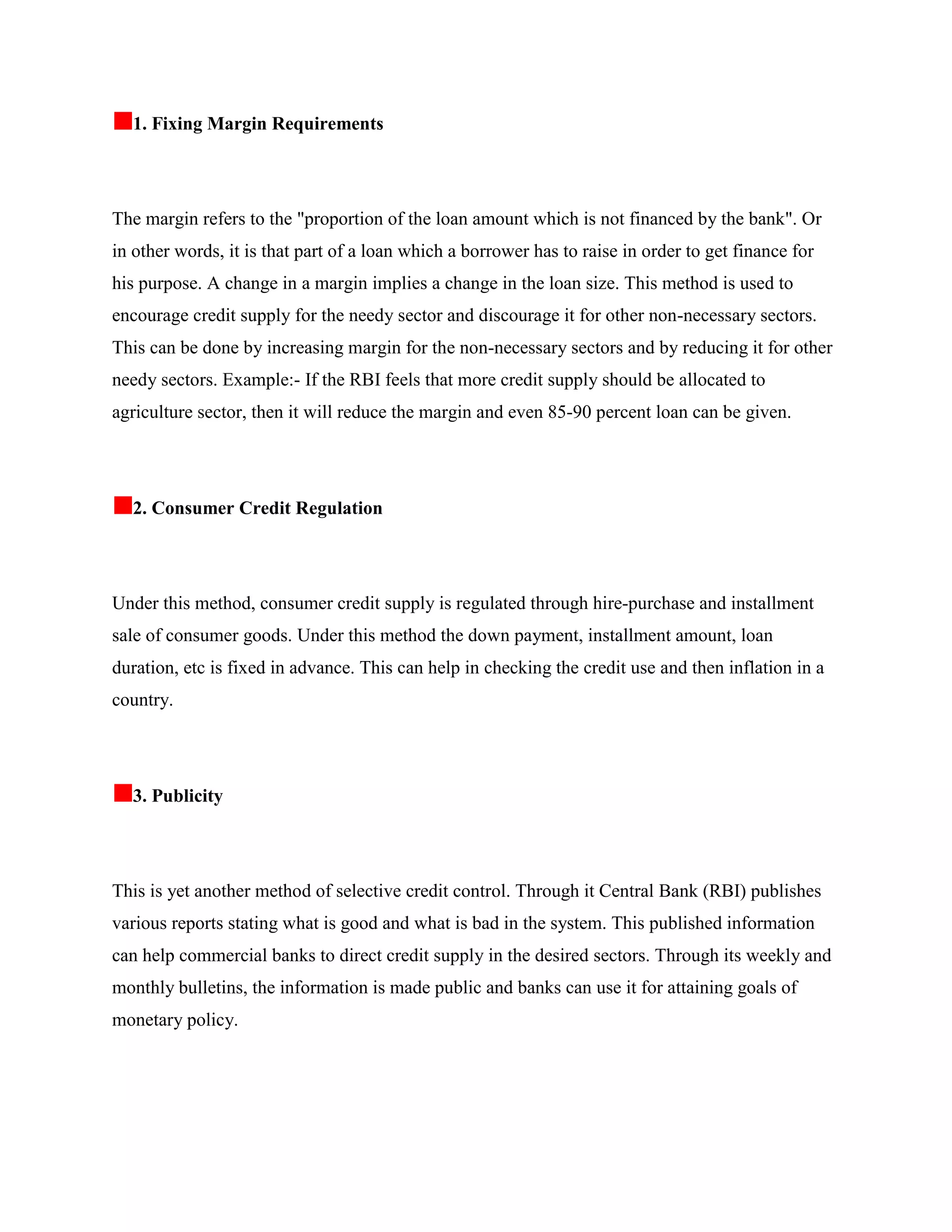 1. Fixing Margin Requirements




The margin refers to the "proportion of the loan amount which is not financed by the bank". Or
in other words, it is that part of a loan which a borrower has to raise in order to get finance for
his purpose. A change in a margin implies a change in the loan size. This method is used to
encourage credit supply for the needy sector and discourage it for other non-necessary sectors.
This can be done by increasing margin for the non-necessary sectors and by reducing it for other
needy sectors. Example:- If the RBI feels that more credit supply should be allocated to
agriculture sector, then it will reduce the margin and even 85-90 percent loan can be given.




  2. Consumer Credit Regulation




Under this method, consumer credit supply is regulated through hire-purchase and installment
sale of consumer goods. Under this method the down payment, installment amount, loan
duration, etc is fixed in advance. This can help in checking the credit use and then inflation in a
country.




  3. Publicity




This is yet another method of selective credit control. Through it Central Bank (RBI) publishes
various reports stating what is good and what is bad in the system. This published information
can help commercial banks to direct credit supply in the desired sectors. Through its weekly and
monthly bulletins, the information is made public and banks can use it for attaining goals of
monetary policy.
 