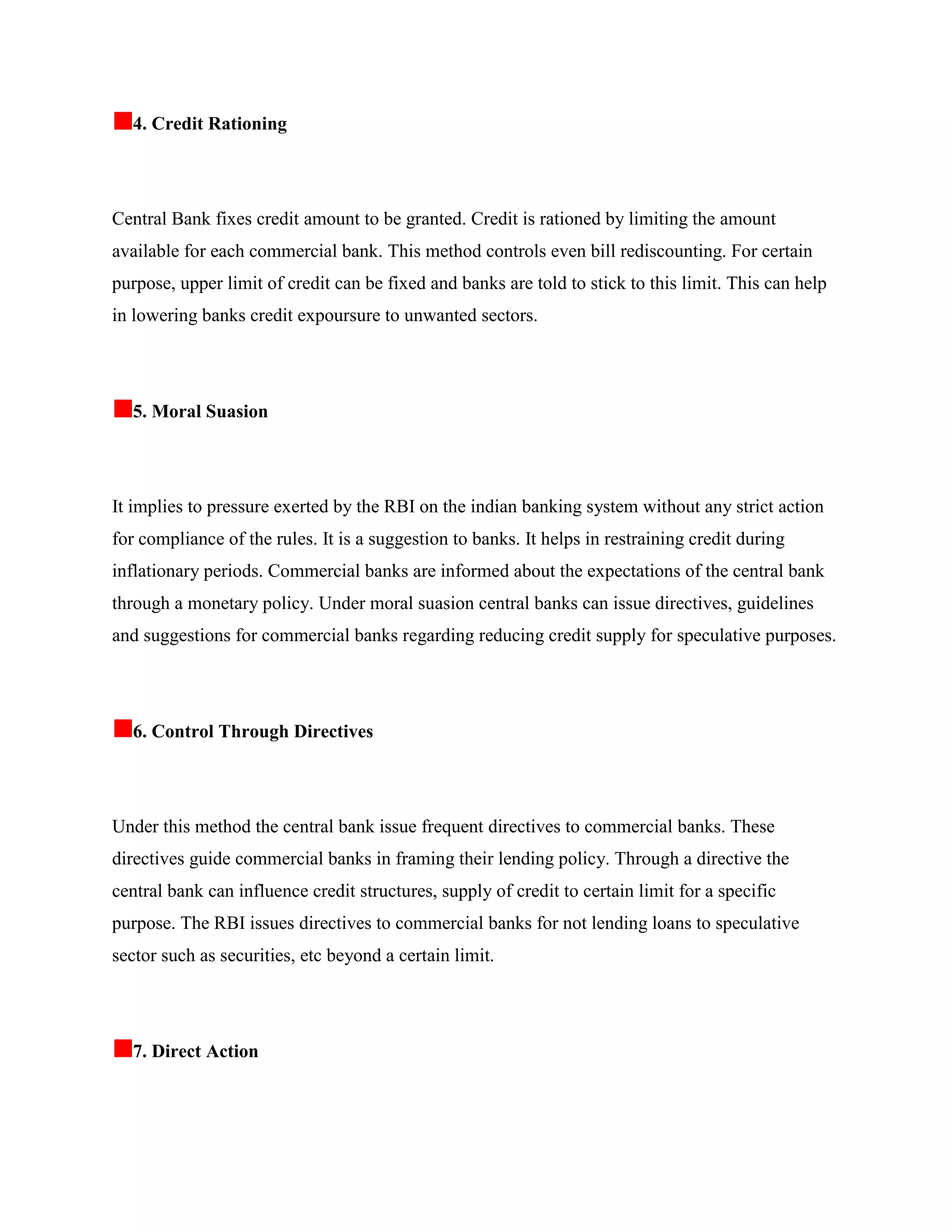 4. Credit Rationing




Central Bank fixes credit amount to be granted. Credit is rationed by limiting the amount
available for each commercial bank. This method controls even bill rediscounting. For certain
purpose, upper limit of credit can be fixed and banks are told to stick to this limit. This can help
in lowering banks credit expoursure to unwanted sectors.




  5. Moral Suasion




It implies to pressure exerted by the RBI on the indian banking system without any strict action
for compliance of the rules. It is a suggestion to banks. It helps in restraining credit during
inflationary periods. Commercial banks are informed about the expectations of the central bank
through a monetary policy. Under moral suasion central banks can issue directives, guidelines
and suggestions for commercial banks regarding reducing credit supply for speculative purposes.




  6. Control Through Directives




Under this method the central bank issue frequent directives to commercial banks. These
directives guide commercial banks in framing their lending policy. Through a directive the
central bank can influence credit structures, supply of credit to certain limit for a specific
purpose. The RBI issues directives to commercial banks for not lending loans to speculative
sector such as securities, etc beyond a certain limit.




  7. Direct Action
 