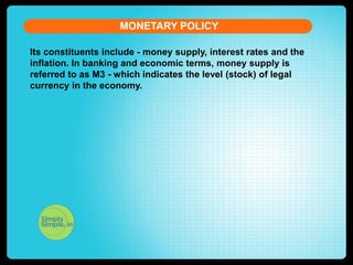 MONETARY POLICY
Its constituents include - money supply, interest rates and the
inflation. In banking and economic terms, money supply is
referred to as M3 - which indicates the level (stock) of legal
currency in the economy.

 