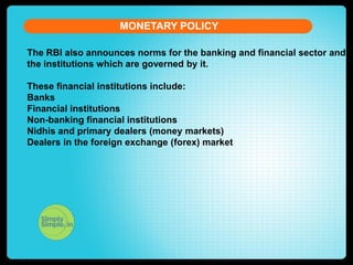 MONETARY POLICY
The RBI also announces norms for the banking and financial sector and
the institutions which are governed by it.
These financial institutions include:
Banks
Financial institutions
Non-banking financial institutions
Nidhis and primary dealers (money markets)
Dealers in the foreign exchange (forex) market

 