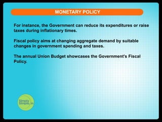MONETARY POLICY
For instance, the Government can reduce its expenditures or raise
taxes during inflationary times.
Fiscal policy aims at changing aggregate demand by suitable
changes in government spending and taxes.
The annual Union Budget showcases the Government's Fiscal
Policy.

 