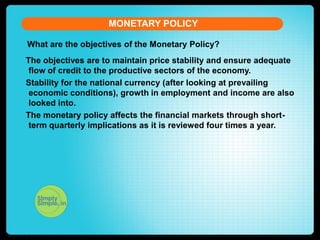 MONETARY POLICY
What are the objectives of the Monetary Policy?
The objectives are to maintain price stability and ensure adequate
flow of credit to the productive sectors of the economy.
Stability for the national currency (after looking at prevailing
economic conditions), growth in employment and income are also
looked into.
The monetary policy affects the financial markets through shortterm quarterly implications as it is reviewed four times a year.

 