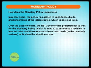 MONETARY POLICY
How does the Monetary Policy impact me?
In recent years, the policy has gained in importance due to
announcements of the interest rates, which impact our lives.
Over the past few years, the RBI Governor has preferred not to wait
for the Monetary Policy (which is annual) to announce a revision in
interest rates and these revisions have been made (in the quarterly
reviews) as & when the situation arises.

 