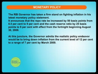 MONETARY POLICY
The RBI Governor has taken a firm stand on fighting inflation in his
latest monetary policy statement.
It announces that the repo rate be increased by 50 basis points from
8.5 per cent to 9 per cent and the cash reserve ratio by 25 basis
points to 9 per cent with effect from the fortnight beginning August
30, 2008.
At this juncture, the Governor admits the realistic policy endeavor
would be to bring down inflation from the current level of 12 per cent
to a range of 7 per cent by March 2009.

 