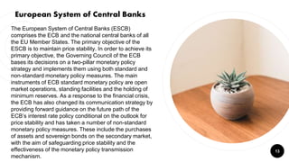 13
The European System of Central Banks (ESCB)
comprises the ECB and the national central banks of all
the EU Member States. The primary objective of the
ESCB is to maintain price stability. In order to achieve its
primary objective, the Governing Council of the ECB
bases its decisions on a two-pillar monetary policy
strategy and implements them using both standard and
non-standard monetary policy measures. The main
instruments of ECB standard monetary policy are open
market operations, standing facilities and the holding of
minimum reserves. As a response to the financial crisis,
the ECB has also changed its communication strategy by
providing forward guidance on the future path of the
ECB’s interest rate policy conditional on the outlook for
price stability and has taken a number of non-standard
monetary policy measures. These include the purchases
of assets and sovereign bonds on the secondary market,
with the aim of safeguarding price stability and the
effectiveness of the monetary policy transmission
mechanism.
European System of Central Banks
 