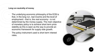 14
Long run neutrality of money
￮ The underlying economic philosophy of the ECB is
that, in the long run, real income and the level of
employment - that is, the real economy - is not
determined by the money supply. The main objective
of monetary policy is to achieve short term price
stability as this is seen as the way to provide an
economic framework for supply side growth.
￮ The policy instrument used is short term interest
rates.
 