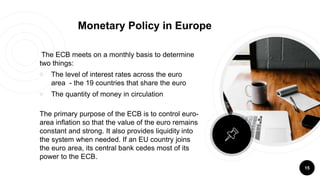 The ECB meets on a monthly basis to determine
two things:
￮ The level of interest rates across the euro
area - the 19 countries that share the euro
￮ The quantity of money in circulation
The primary purpose of the ECB is to control euro-
area inflation so that the value of the euro remains
constant and strong. It also provides liquidity into
the system when needed. If an EU country joins
the euro area, its central bank cedes most of its
power to the ECB.
15
Monetary Policy in Europe
 