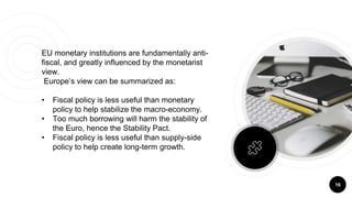16
EU monetary institutions are fundamentally anti-
fiscal, and greatly influenced by the monetarist
view.
Europe’s view can be summarized as:
• Fiscal policy is less useful than monetary
policy to help stabilize the macro-economy.
• Too much borrowing will harm the stability of
the Euro, hence the Stability Pact.
• Fiscal policy is less useful than supply-side
policy to help create long-term growth.
 