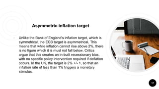 ￮ Unlike the Bank of England's inflation target, which is
symmetrical, the ECB target is asymmetrical. This
means that while inflation cannot rise above 2%, there
is no figure which it is must not fall below. Critics
argue that this creates an in-built recessionary bias,
with no specific policy intervention required if deflation
occurs. In the UK, the target is 2% +/- 1, so that an
inflation rate of less than 1% triggers a monetary
stimulus.
17
Asymmetric inflation target
 