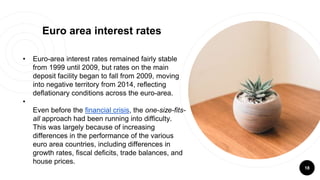 18
Euro area interest rates
• Euro-area interest rates remained fairly stable
from 1999 until 2009, but rates on the main
deposit facility began to fall from 2009, moving
into negative territory from 2014, reflecting
deflationary conditions across the euro-area.
•
Even before the financial crisis, the one-size-fits-
all approach had been running into difficulty.
This was largely because of increasing
differences in the performance of the various
euro area countries, including differences in
growth rates, fiscal deficits, trade balances, and
house prices.
 