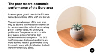 20
The poor macro-economic
performance of the Euro area
In recent years growth rates in the EU have
lagged behind those of the USA and the UK.
The poor growth record of the euro area
may be down to the inflexible economies of
its member countries, rather than monetary
policy. In other words, the underlying
problems of Europe are more to do with
poor supply-side performance than
ineffective demand-side policy. The ECB
itself recognizes that growth problems are
more down to national governments failing
to come to terms with globalization, that with
ineffective monetary policy.
 