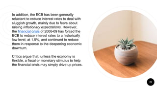 21
In addition, the ECB has been generally
reluctant to reduce interest rates to deal with
sluggish growth, mainly due to fears about
raising inflationary expectations. However,
the financial crisis of 2008-09 has forced the
ECB to reduce interest rates to a historically
low level, at 1.5%, and continued to reduce
them in response to the deepening economic
downturn.
Critics argue that, unless the economy is
flexible, a fiscal or monetary stimulus to help
the financial crisis may simply drive up prices.
 