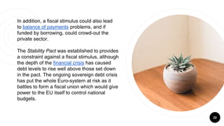 22
In addition, a fiscal stimulus could also lead
to balance of payments problems, and if
funded by borrowing, could crowd-out the
private sector.
The Stability Pact was established to provides
a constraint against a fiscal stimulus, although
the depth of the financial crisis has caused
debt levels to rise well above those set down
in the pact. The ongoing sovereign debt crisis
has put the whole Euro-system at risk as it
battles to form a fiscal union which would give
power to the EU itself to control national
budgets.
 