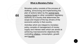 “
￮ Monetary policy consists of the process of
drafting, announcing and implementing the
plan of actions taken by the central bank,
currency board or other competent regulatory
authority of a country that determines the
scope and impact of the key drivers of the
economic activity in that country.
￮ Activities which are integral to monetary
policy consists of management of money
supply and interest rates which are aimed at
achieving macroeconomic objectives like
controlling inflation, consumption, growth
and liquidity.
4
What is Monetary Policy
 