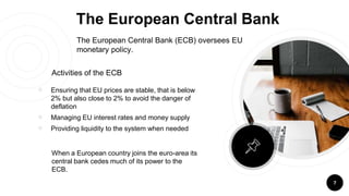 The European Central Bank
￮ Ensuring that EU prices are stable, that is below
2% but also close to 2% to avoid the danger of
deflation
￮ Managing EU interest rates and money supply
￮ Providing liquidity to the system when needed
7
Activities of the ECB
When a European country joins the euro-area its
central bank cedes much of its power to the
ECB.
The European Central Bank (ECB) oversees EU
monetary policy.
 