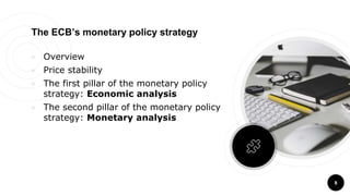 8
The ECB’s monetary policy strategy
￮ Overview
￮ Price stability
￮ The first pillar of the monetary policy
strategy: Economic analysis
￮ The second pillar of the monetary policy
strategy: Monetary analysis
 