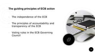 9
The guiding principles of ECB action
￮ The independence of the ECB
￮ The principles of accountability and
transparency of the ECB
￮ Voting rules in the ECB Governing
Council
 