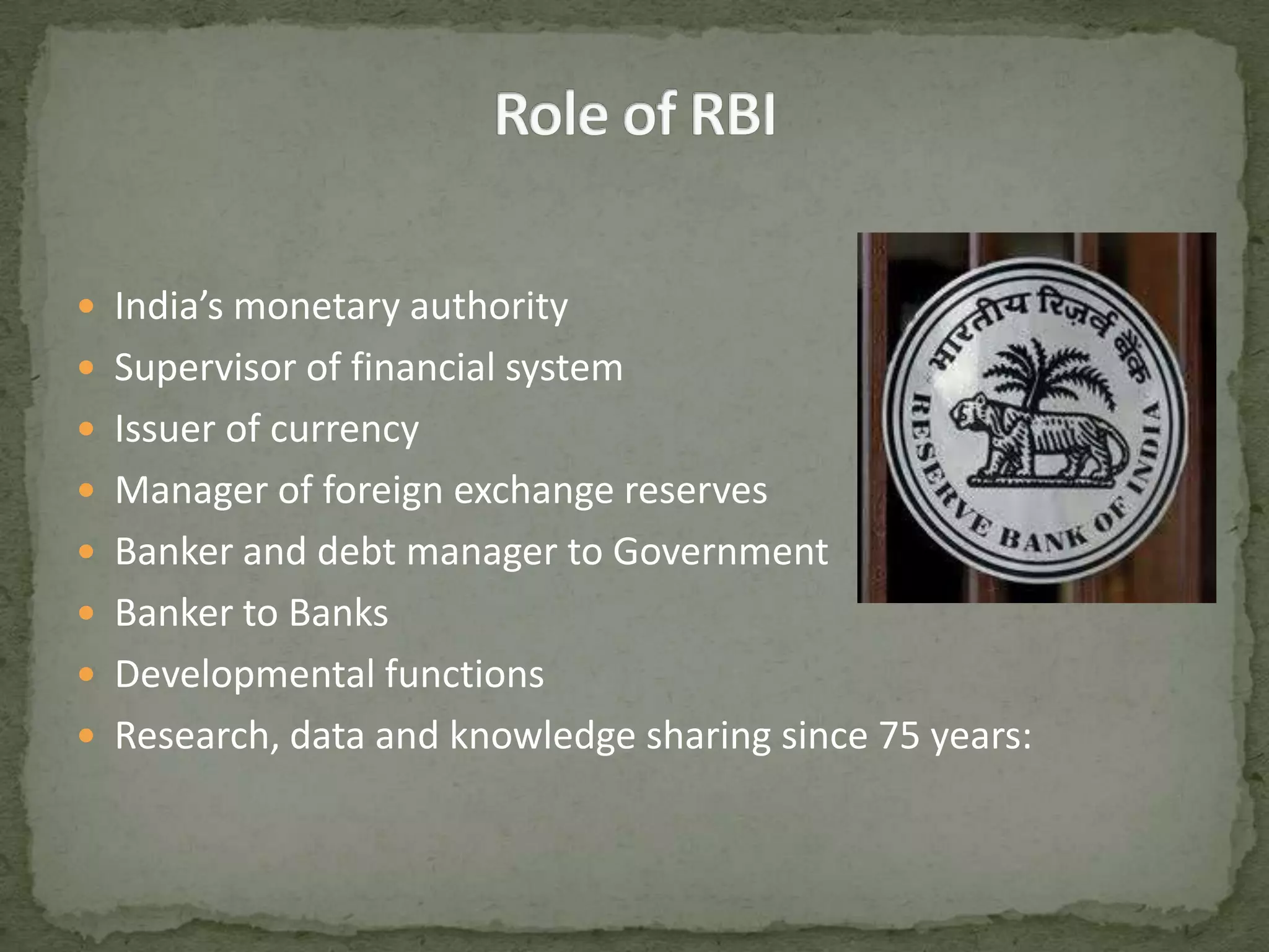 Role of RBI India’s monetary authoritySupervisor of financial systemIssuer of currencyManager of foreign exchange reservesBanker and debt manager to GovernmentBanker to BanksDevelopmental functionsResearch, data and knowledge sharing since 75 years: