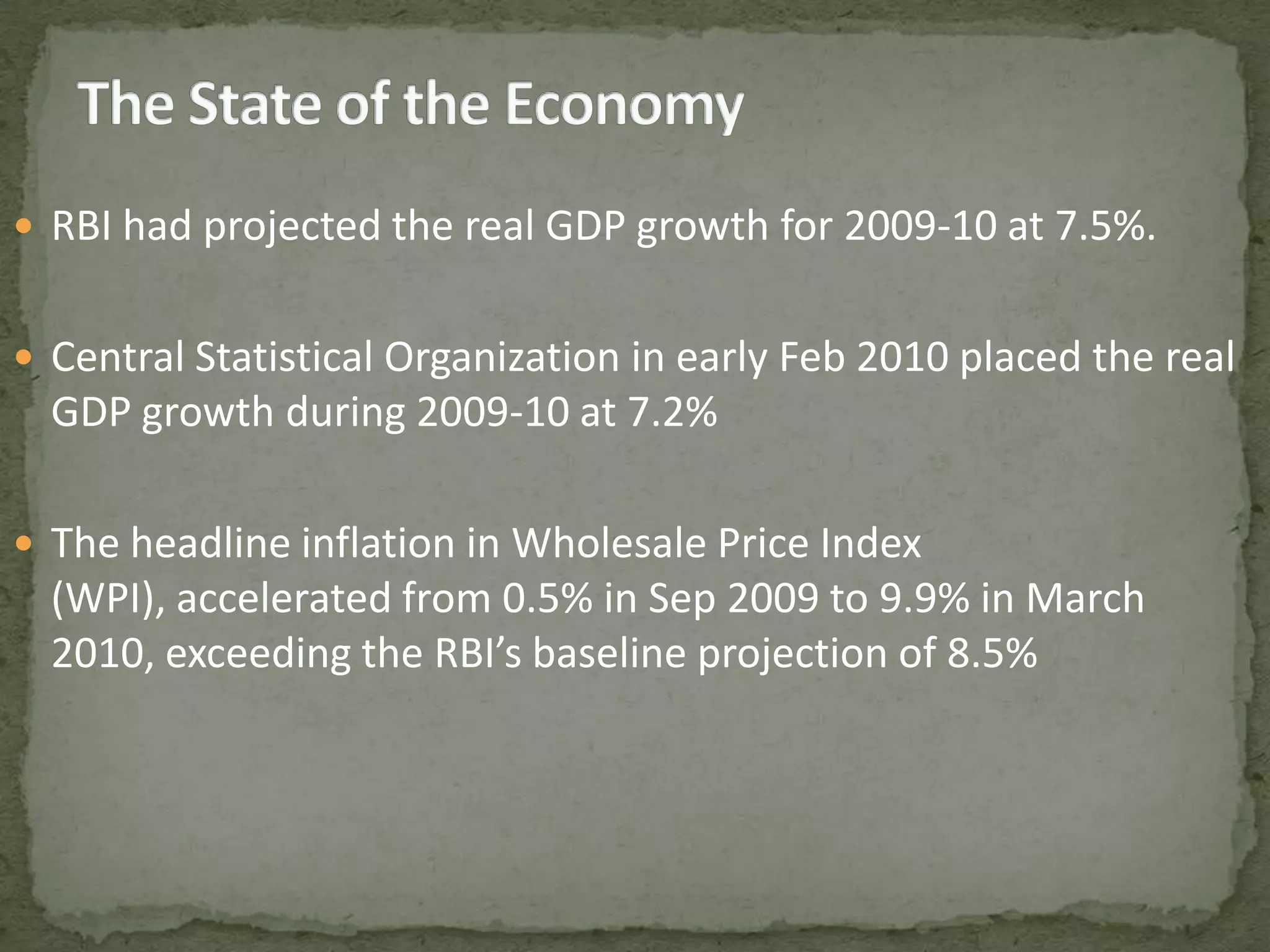 The State of the EconomyRBI had projected the real GDP growth for 2009-10 at 7.5%.Central Statistical Organization in early Feb 2010 placed the real GDP growth during 2009-10 at 7.2%The headline inflation in Wholesale Price Index (WPI), accelerated from 0.5% in Sep 2009 to 9.9% in March 2010, exceeding the RBI’s baseline projection of 8.5%