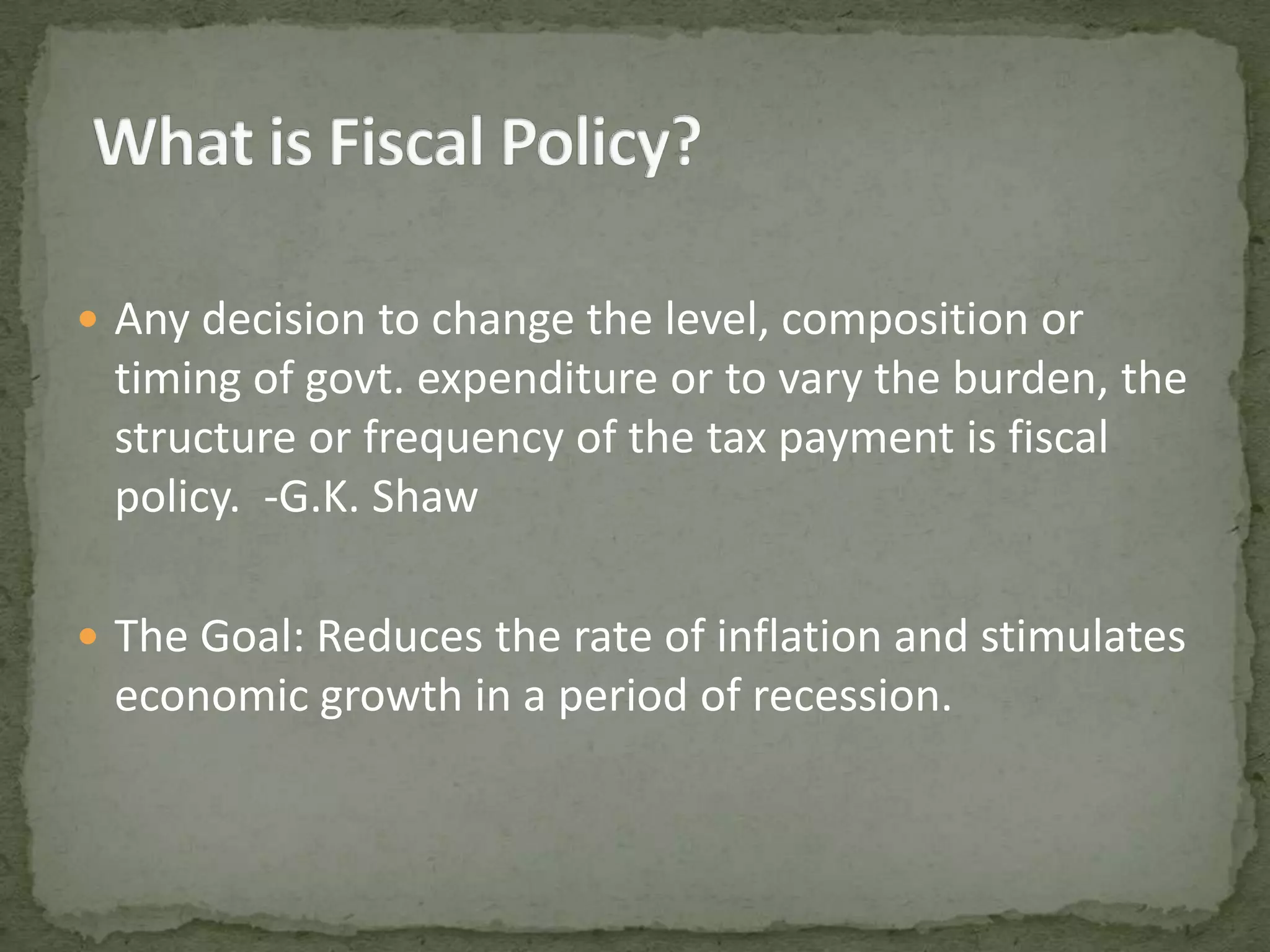 Any decision to change the level, composition or timing of govt. expenditure or to vary the burden, the structure or frequency of the tax payment is fiscal policy. -G.K. ShawThe Goal: Reduces the rate of inflation and stimulates economic growth in a period of recession.What is Fiscal Policy?
