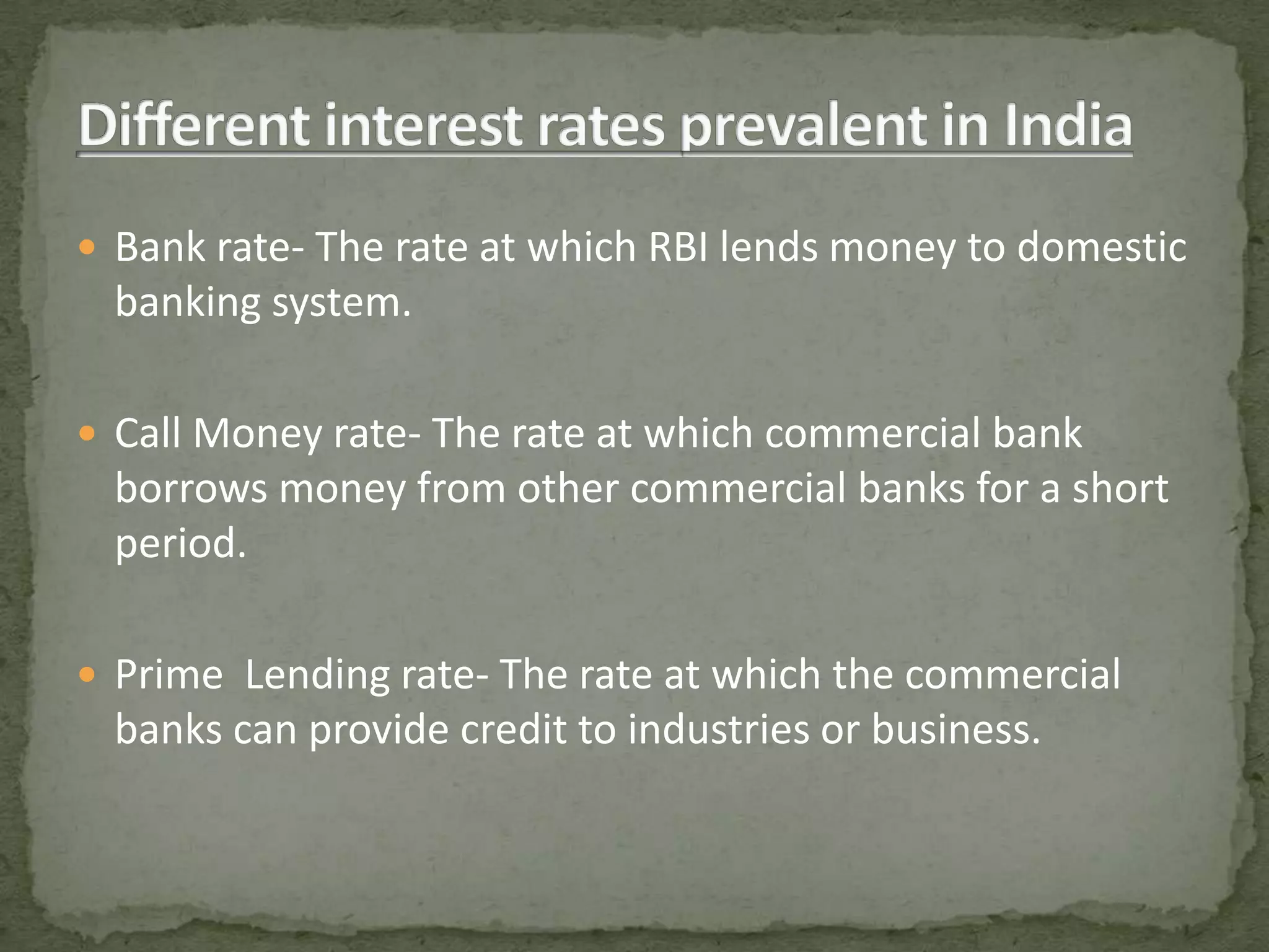 Different interest rates prevalent in IndiaBank rate- The rate at which RBI lends money to domestic banking system.Call Money rate- The rate at which commercial bank borrows money from other commercial banks for a short period.Prime Lending rate- The rate at which the commercial banks can provide credit to industries or business.