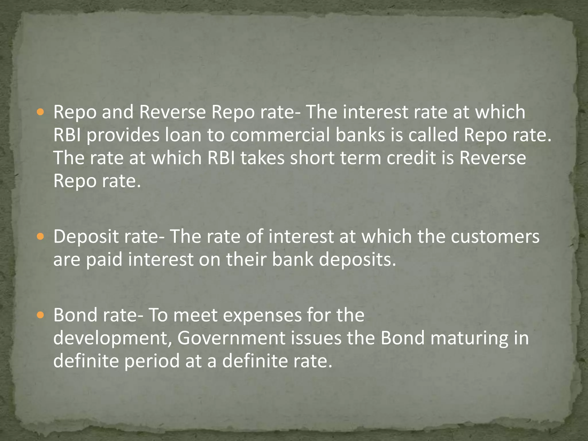 Repo and Reverse Repo rate- The interest rate at which RBI provides loan to commercial banks is called Repo rate. The rate at which RBI takes short term credit is Reverse Repo rate.Deposit rate- The rate of interest at which the customers are paid interest on their bank deposits.Bond rate- To meet expenses for the development, Government issues the Bond maturing in definite period at a definite rate.