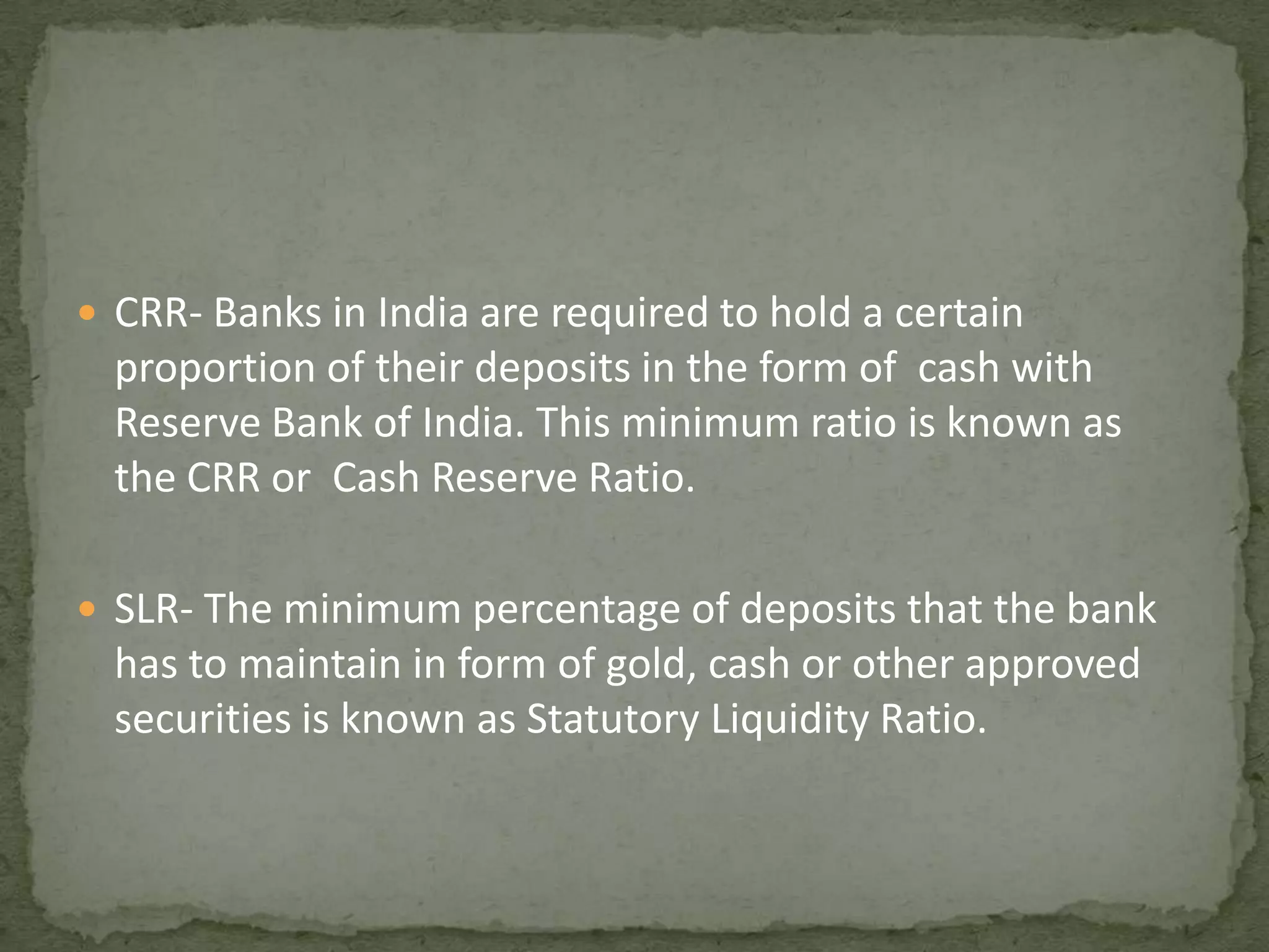 CRR- Banks in India are required to hold a certain proportion of their deposits in the form of  cash with Reserve Bank of India. This minimum ratio is known as the CRR or  Cash Reserve Ratio.SLR- The minimum percentage of deposits that the bank has to maintain in form of gold, cash or other approved securities is known as Statutory Liquidity Ratio.