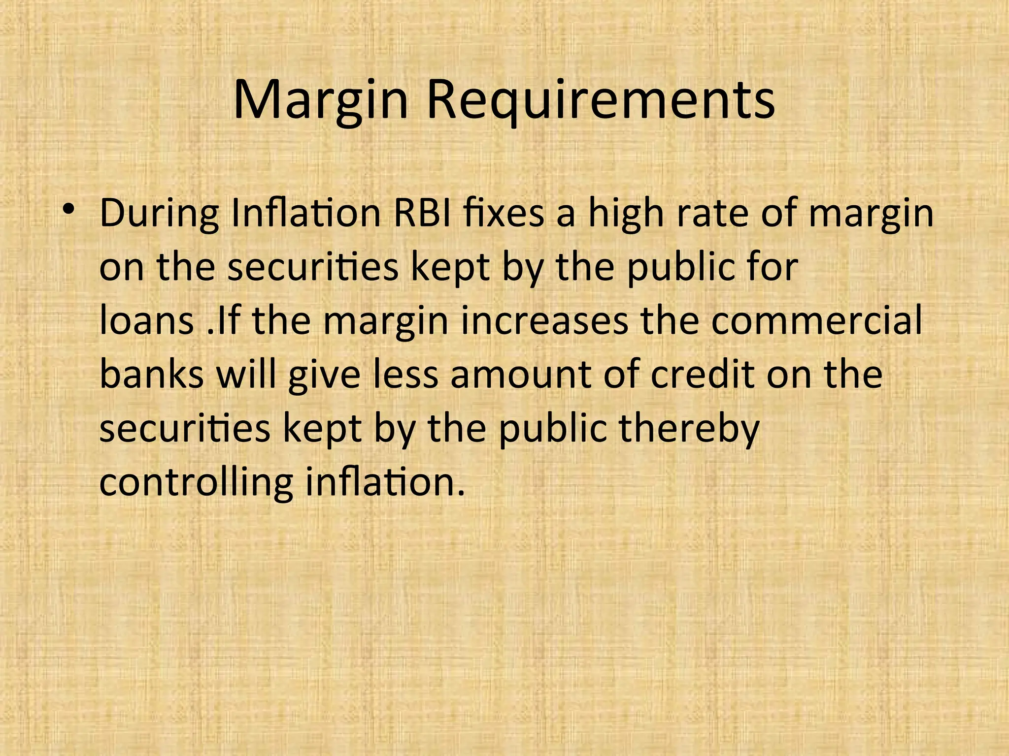 Margin Requirements
• During Inflation RBI fixes a high rate of margin
on the securities kept by the public for
loans .If the margin increases the commercial
banks will give less amount of credit on the
securities kept by the public thereby
controlling inflation.
 